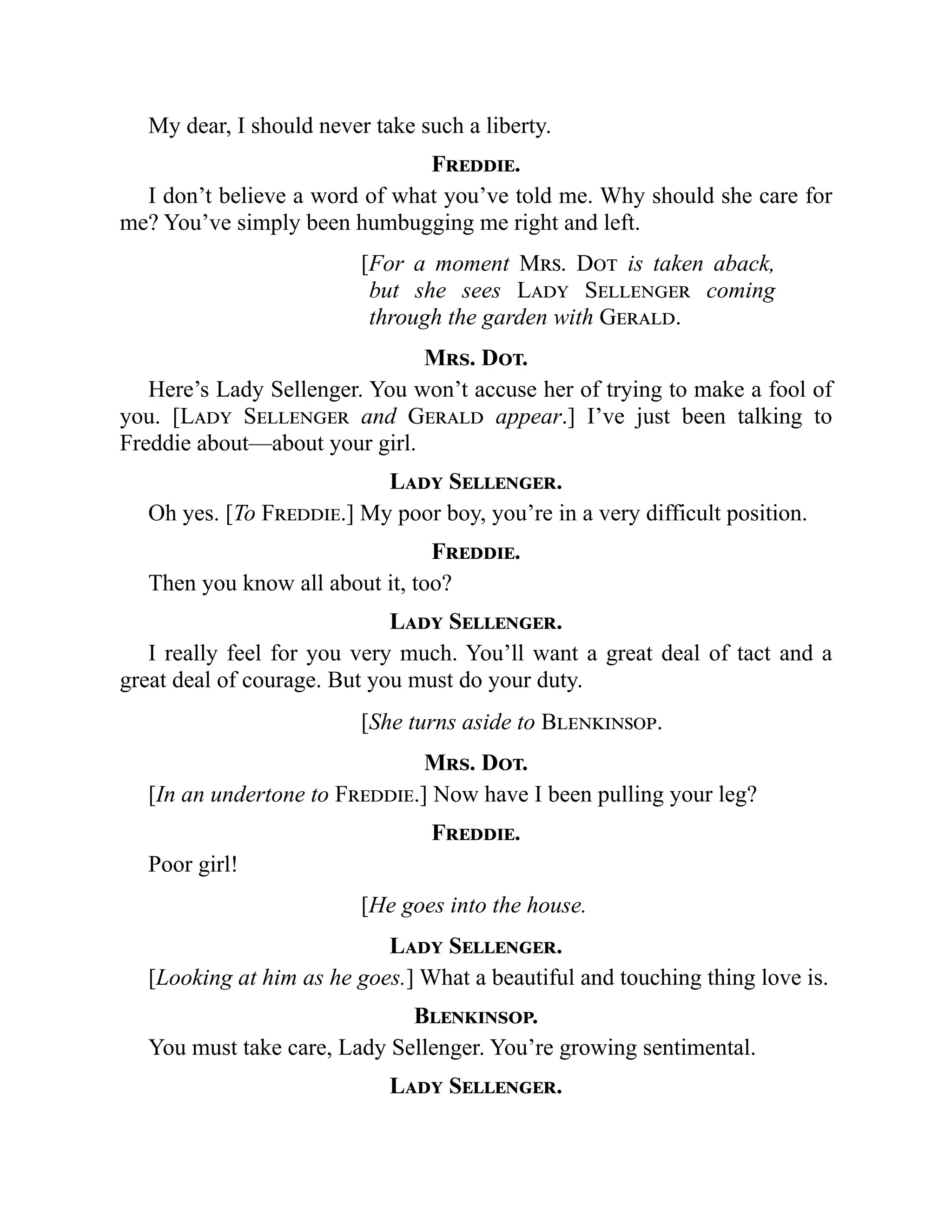 My dear, I should never take such a liberty.
Freddie.
I don’t believe a word of what you’ve told me. Why should she care for
me? You’ve simply been humbugging me right and left.
[For a moment Mrs. Dot is taken aback,
but she sees Lady Sellenger coming
through the garden with Gerald.
Mrs. Dot.
Here’s Lady Sellenger. You won’t accuse her of trying to make a fool of
you. [Lady Sellenger and Gerald appear.] I’ve just been talking to
Freddie about—about your girl.
Lady Sellenger.
Oh yes. [To Freddie.] My poor boy, you’re in a very difficult position.
Freddie.
Then you know all about it, too?
Lady Sellenger.
I really feel for you very much. You’ll want a great deal of tact and a
great deal of courage. But you must do your duty.
[She turns aside to Blenkinsop.
Mrs. Dot.
[In an undertone to Freddie.] Now have I been pulling your leg?
Freddie.
Poor girl!
[He goes into the house.
Lady Sellenger.
[Looking at him as he goes.] What a beautiful and touching thing love is.
Blenkinsop.
You must take care, Lady Sellenger. You’re growing sentimental.
Lady Sellenger.
 