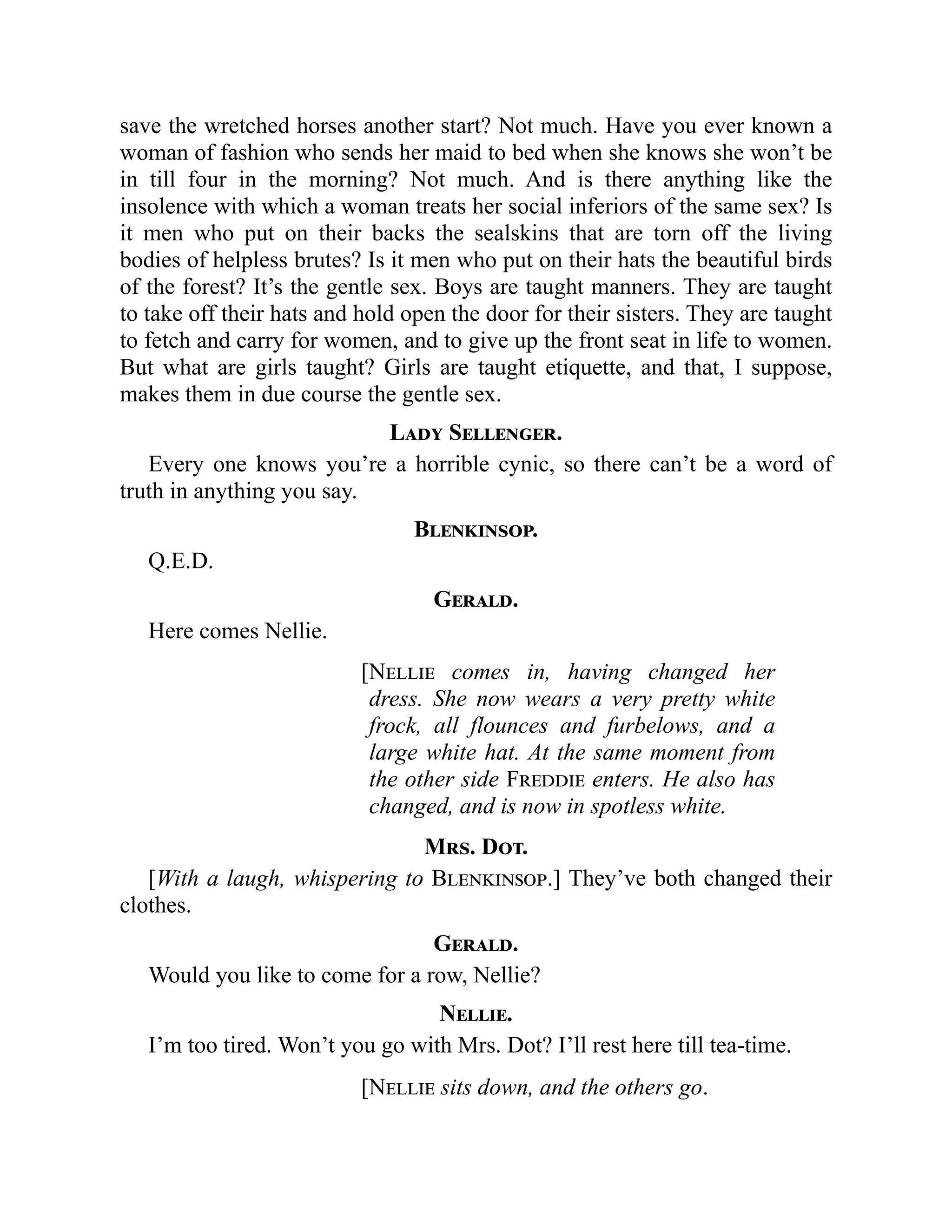 save the wretched horses another start? Not much. Have you ever known a
woman of fashion who sends her maid to bed when she knows she won’t be
in till four in the morning? Not much. And is there anything like the
insolence with which a woman treats her social inferiors of the same sex? Is
it men who put on their backs the sealskins that are torn off the living
bodies of helpless brutes? Is it men who put on their hats the beautiful birds
of the forest? It’s the gentle sex. Boys are taught manners. They are taught
to take off their hats and hold open the door for their sisters. They are taught
to fetch and carry for women, and to give up the front seat in life to women.
But what are girls taught? Girls are taught etiquette, and that, I suppose,
makes them in due course the gentle sex.
Lady Sellenger.
Every one knows you’re a horrible cynic, so there can’t be a word of
truth in anything you say.
Blenkinsop.
Q.E.D.
Gerald.
Here comes Nellie.
[Nellie comes in, having changed her
dress. She now wears a very pretty white
frock, all flounces and furbelows, and a
large white hat. At the same moment from
the other side Freddie enters. He also has
changed, and is now in spotless white.
Mrs. Dot.
[With a laugh, whispering to Blenkinsop.] They’ve both changed their
clothes.
Gerald.
Would you like to come for a row, Nellie?
Nellie.
I’m too tired. Won’t you go with Mrs. Dot? I’ll rest here till tea-time.
[Nellie sits down, and the others go.
 