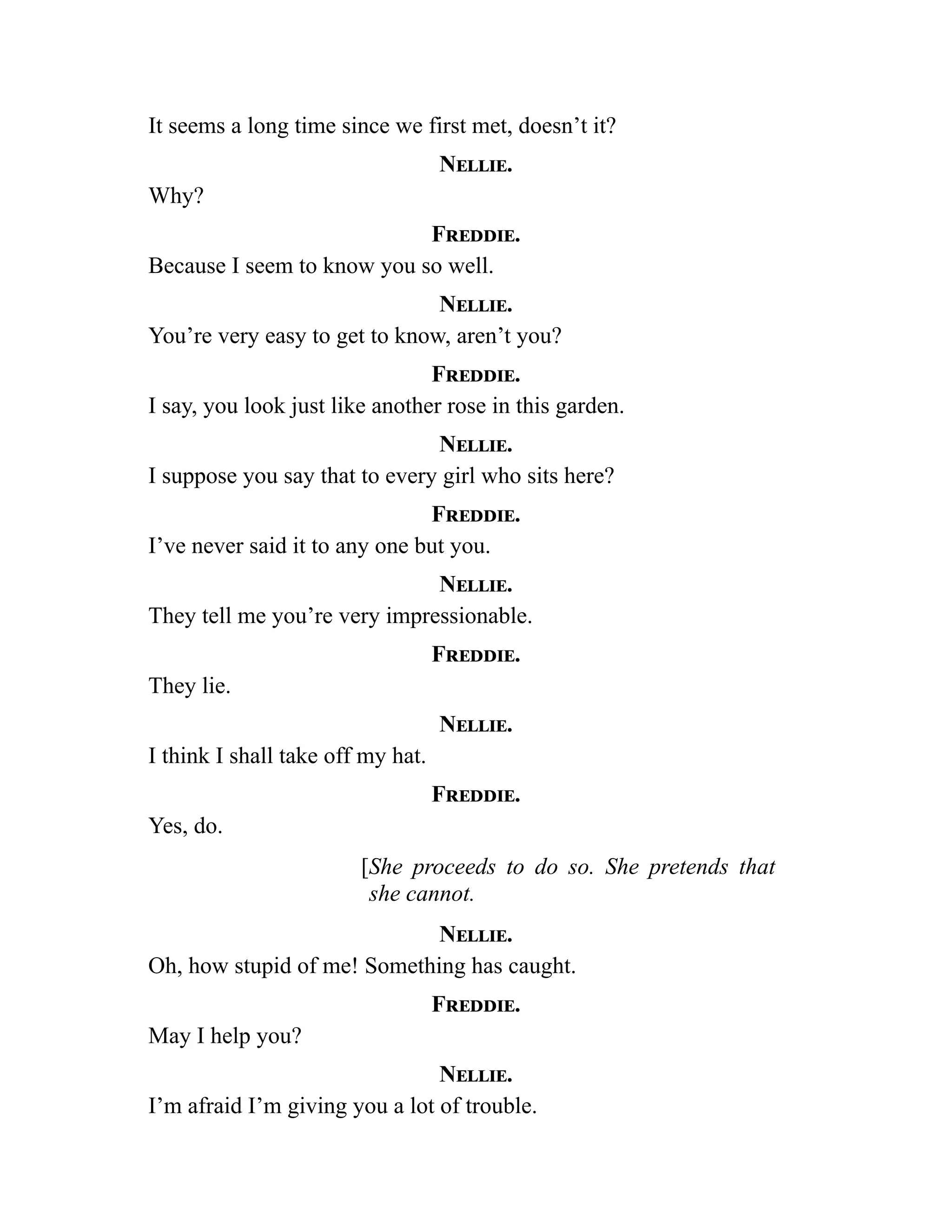 It seems a long time since we first met, doesn’t it?
Nellie.
Why?
Freddie.
Because I seem to know you so well.
Nellie.
You’re very easy to get to know, aren’t you?
Freddie.
I say, you look just like another rose in this garden.
Nellie.
I suppose you say that to every girl who sits here?
Freddie.
I’ve never said it to any one but you.
Nellie.
They tell me you’re very impressionable.
Freddie.
They lie.
Nellie.
I think I shall take off my hat.
Freddie.
Yes, do.
[She proceeds to do so. She pretends that
she cannot.
Nellie.
Oh, how stupid of me! Something has caught.
Freddie.
May I help you?
Nellie.
I’m afraid I’m giving you a lot of trouble.
 