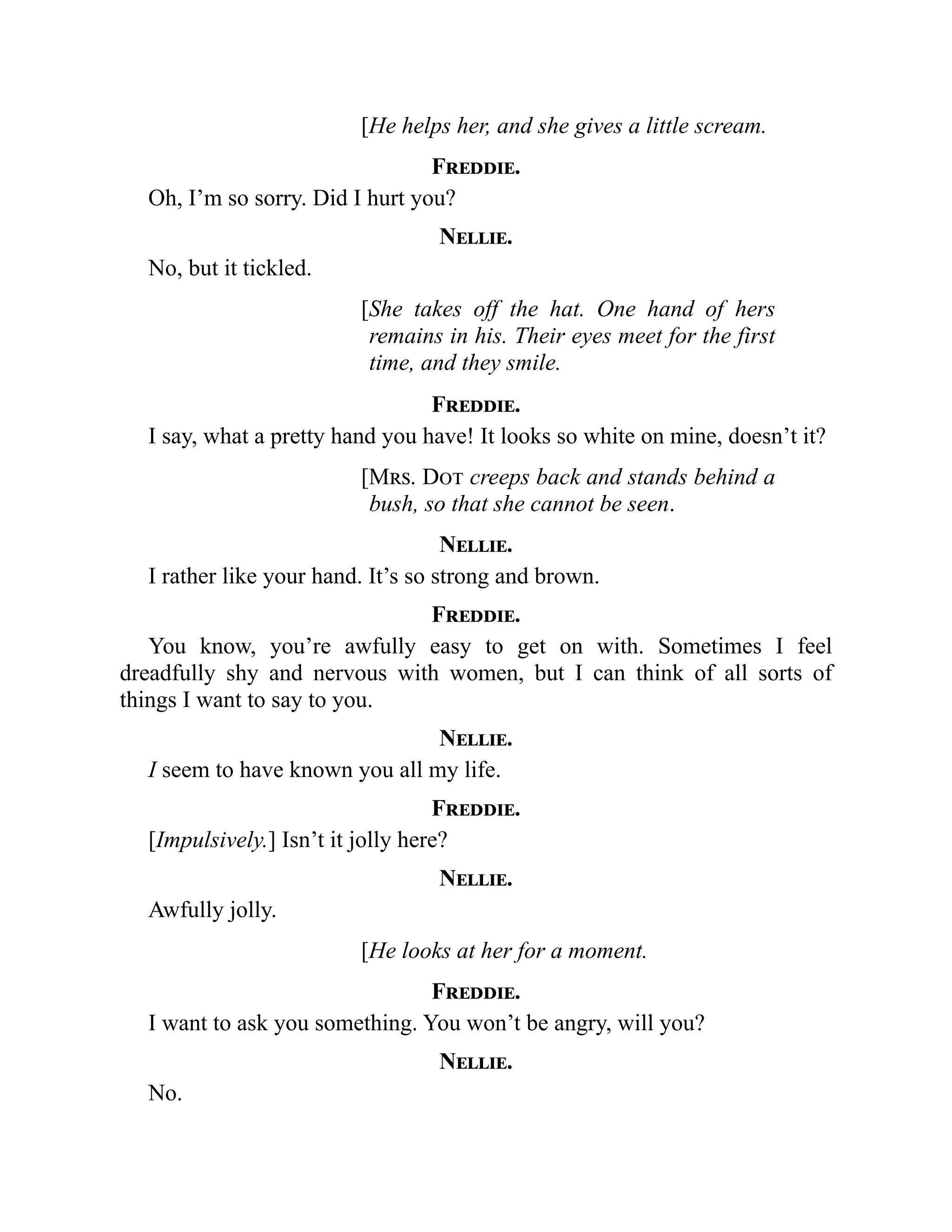 [He helps her, and she gives a little scream.
Freddie.
Oh, I’m so sorry. Did I hurt you?
Nellie.
No, but it tickled.
[She takes off the hat. One hand of hers
remains in his. Their eyes meet for the first
time, and they smile.
Freddie.
I say, what a pretty hand you have! It looks so white on mine, doesn’t it?
[Mrs. Dot creeps back and stands behind a
bush, so that she cannot be seen.
Nellie.
I rather like your hand. It’s so strong and brown.
Freddie.
You know, you’re awfully easy to get on with. Sometimes I feel
dreadfully shy and nervous with women, but I can think of all sorts of
things I want to say to you.
Nellie.
I seem to have known you all my life.
Freddie.
[Impulsively.] Isn’t it jolly here?
Nellie.
Awfully jolly.
[He looks at her for a moment.
Freddie.
I want to ask you something. You won’t be angry, will you?
Nellie.
No.
 