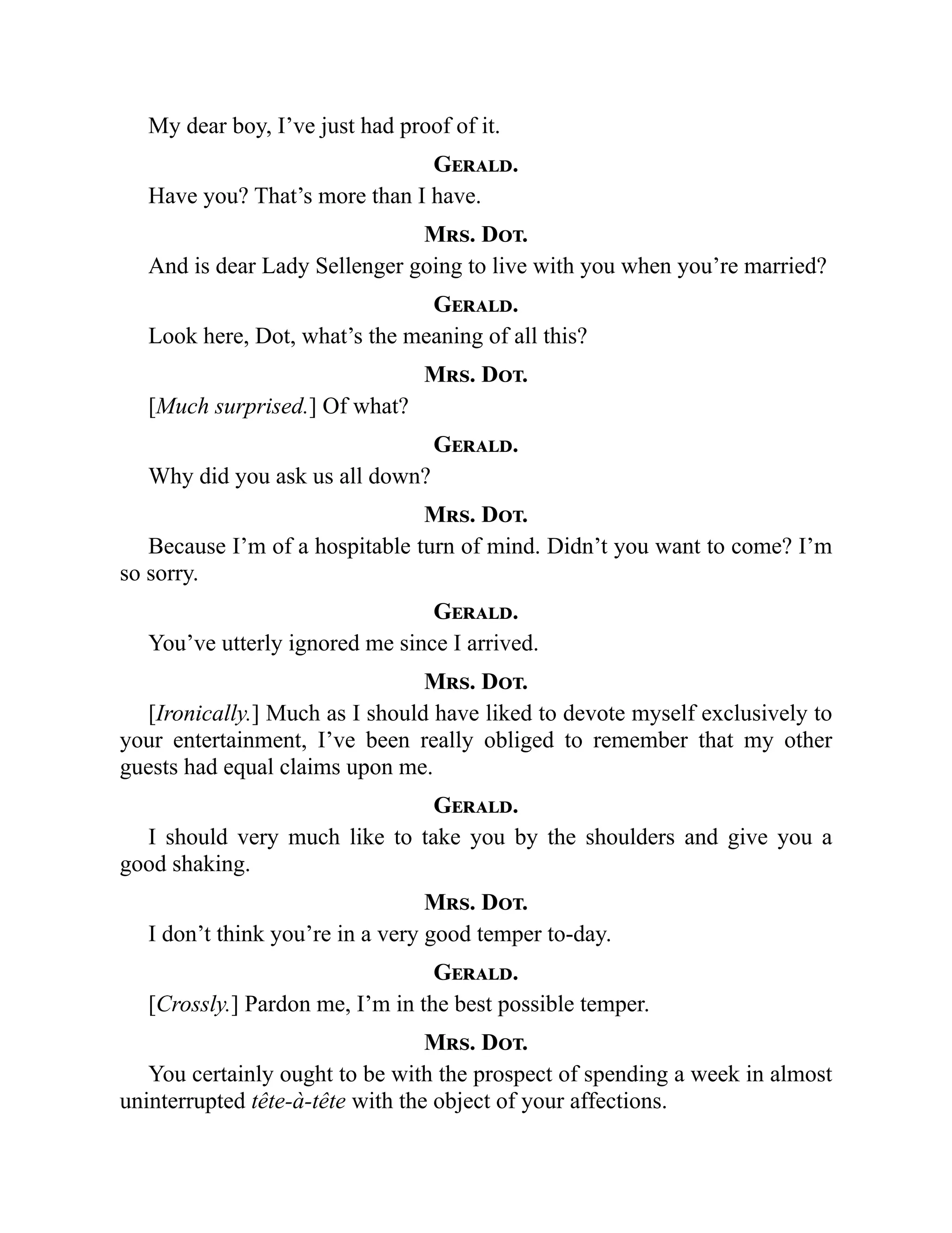 My dear boy, I’ve just had proof of it.
Gerald.
Have you? That’s more than I have.
Mrs. Dot.
And is dear Lady Sellenger going to live with you when you’re married?
Gerald.
Look here, Dot, what’s the meaning of all this?
Mrs. Dot.
[Much surprised.] Of what?
Gerald.
Why did you ask us all down?
Mrs. Dot.
Because I’m of a hospitable turn of mind. Didn’t you want to come? I’m
so sorry.
Gerald.
You’ve utterly ignored me since I arrived.
Mrs. Dot.
[Ironically.] Much as I should have liked to devote myself exclusively to
your entertainment, I’ve been really obliged to remember that my other
guests had equal claims upon me.
Gerald.
I should very much like to take you by the shoulders and give you a
good shaking.
Mrs. Dot.
I don’t think you’re in a very good temper to-day.
Gerald.
[Crossly.] Pardon me, I’m in the best possible temper.
Mrs. Dot.
You certainly ought to be with the prospect of spending a week in almost
uninterrupted tête-à-tête with the object of your affections.
 