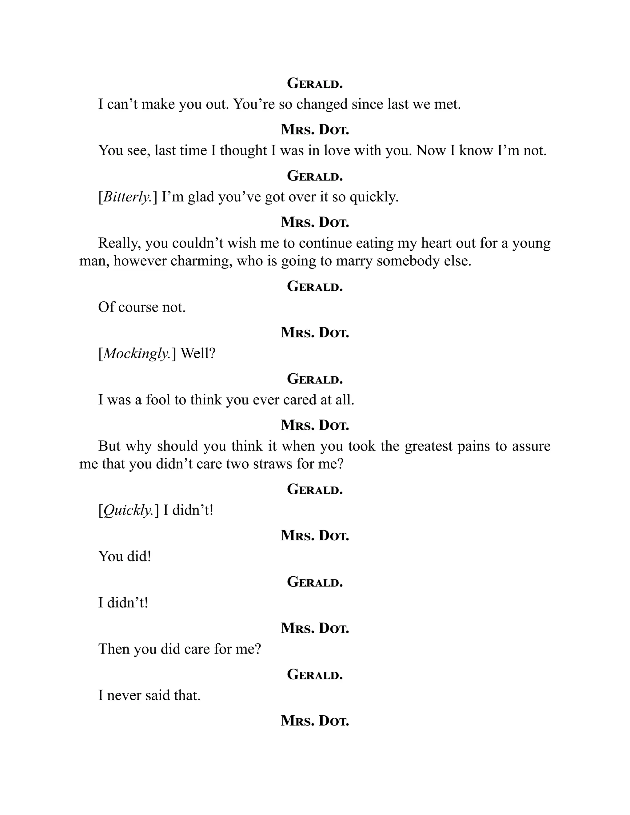 Gerald.
I can’t make you out. You’re so changed since last we met.
Mrs. Dot.
You see, last time I thought I was in love with you. Now I know I’m not.
Gerald.
[Bitterly.] I’m glad you’ve got over it so quickly.
Mrs. Dot.
Really, you couldn’t wish me to continue eating my heart out for a young
man, however charming, who is going to marry somebody else.
Gerald.
Of course not.
Mrs. Dot.
[Mockingly.] Well?
Gerald.
I was a fool to think you ever cared at all.
Mrs. Dot.
But why should you think it when you took the greatest pains to assure
me that you didn’t care two straws for me?
Gerald.
[Quickly.] I didn’t!
Mrs. Dot.
You did!
Gerald.
I didn’t!
Mrs. Dot.
Then you did care for me?
Gerald.
I never said that.
Mrs. Dot.
 