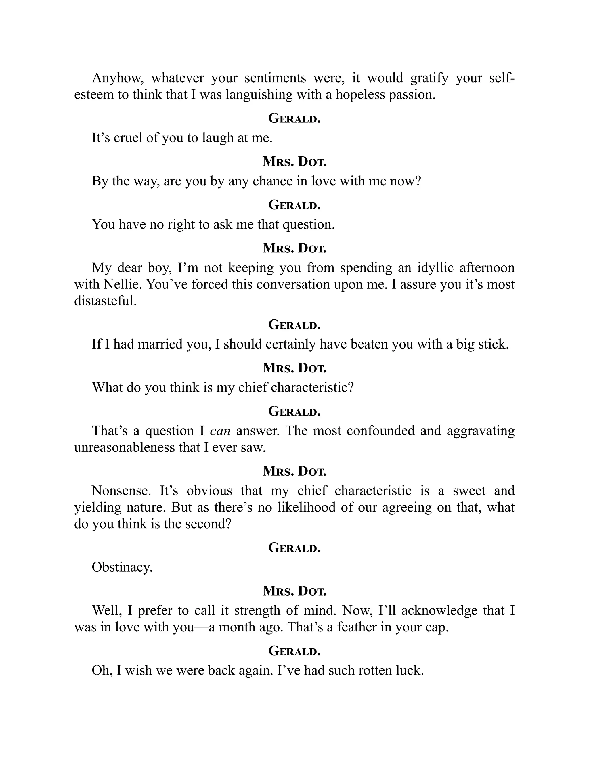 Anyhow, whatever your sentiments were, it would gratify your self-
esteem to think that I was languishing with a hopeless passion.
Gerald.
It’s cruel of you to laugh at me.
Mrs. Dot.
By the way, are you by any chance in love with me now?
Gerald.
You have no right to ask me that question.
Mrs. Dot.
My dear boy, I’m not keeping you from spending an idyllic afternoon
with Nellie. You’ve forced this conversation upon me. I assure you it’s most
distasteful.
Gerald.
If I had married you, I should certainly have beaten you with a big stick.
Mrs. Dot.
What do you think is my chief characteristic?
Gerald.
That’s a question I can answer. The most confounded and aggravating
unreasonableness that I ever saw.
Mrs. Dot.
Nonsense. It’s obvious that my chief characteristic is a sweet and
yielding nature. But as there’s no likelihood of our agreeing on that, what
do you think is the second?
Gerald.
Obstinacy.
Mrs. Dot.
Well, I prefer to call it strength of mind. Now, I’ll acknowledge that I
was in love with you—a month ago. That’s a feather in your cap.
Gerald.
Oh, I wish we were back again. I’ve had such rotten luck.
 