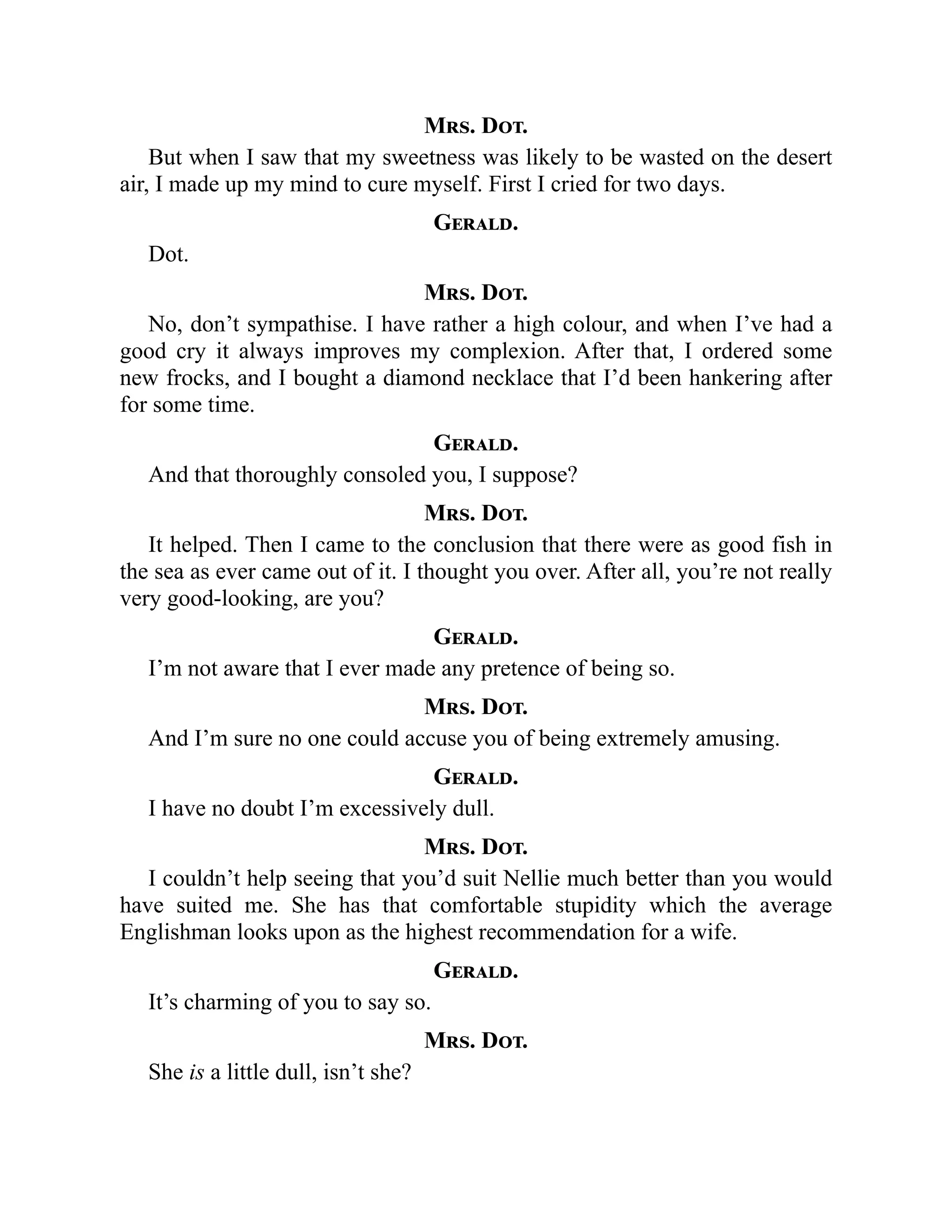 Mrs. Dot.
But when I saw that my sweetness was likely to be wasted on the desert
air, I made up my mind to cure myself. First I cried for two days.
Gerald.
Dot.
Mrs. Dot.
No, don’t sympathise. I have rather a high colour, and when I’ve had a
good cry it always improves my complexion. After that, I ordered some
new frocks, and I bought a diamond necklace that I’d been hankering after
for some time.
Gerald.
And that thoroughly consoled you, I suppose?
Mrs. Dot.
It helped. Then I came to the conclusion that there were as good fish in
the sea as ever came out of it. I thought you over. After all, you’re not really
very good-looking, are you?
Gerald.
I’m not aware that I ever made any pretence of being so.
Mrs. Dot.
And I’m sure no one could accuse you of being extremely amusing.
Gerald.
I have no doubt I’m excessively dull.
Mrs. Dot.
I couldn’t help seeing that you’d suit Nellie much better than you would
have suited me. She has that comfortable stupidity which the average
Englishman looks upon as the highest recommendation for a wife.
Gerald.
It’s charming of you to say so.
Mrs. Dot.
She is a little dull, isn’t she?
 