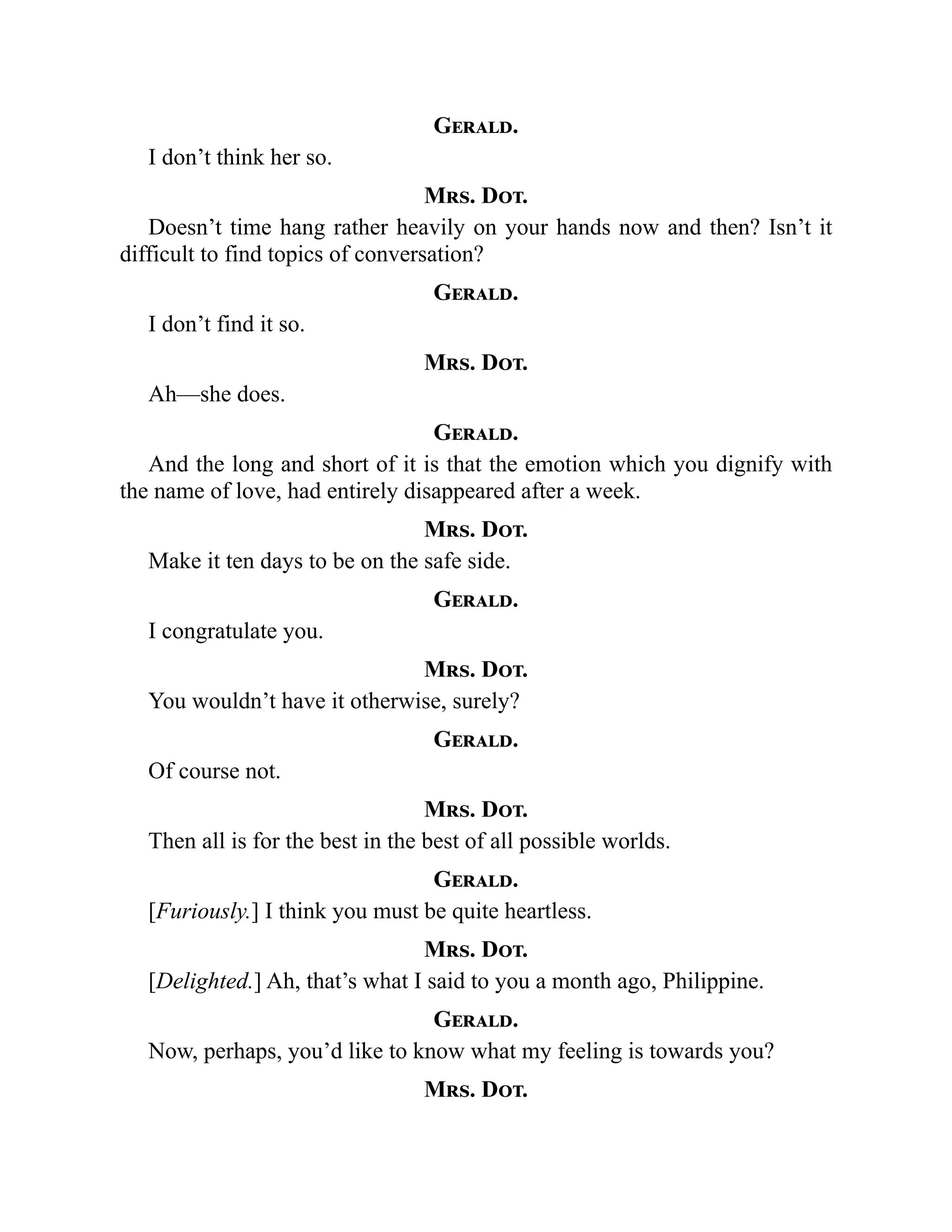Gerald.
I don’t think her so.
Mrs. Dot.
Doesn’t time hang rather heavily on your hands now and then? Isn’t it
difficult to find topics of conversation?
Gerald.
I don’t find it so.
Mrs. Dot.
Ah—she does.
Gerald.
And the long and short of it is that the emotion which you dignify with
the name of love, had entirely disappeared after a week.
Mrs. Dot.
Make it ten days to be on the safe side.
Gerald.
I congratulate you.
Mrs. Dot.
You wouldn’t have it otherwise, surely?
Gerald.
Of course not.
Mrs. Dot.
Then all is for the best in the best of all possible worlds.
Gerald.
[Furiously.] I think you must be quite heartless.
Mrs. Dot.
[Delighted.] Ah, that’s what I said to you a month ago, Philippine.
Gerald.
Now, perhaps, you’d like to know what my feeling is towards you?
Mrs. Dot.
 