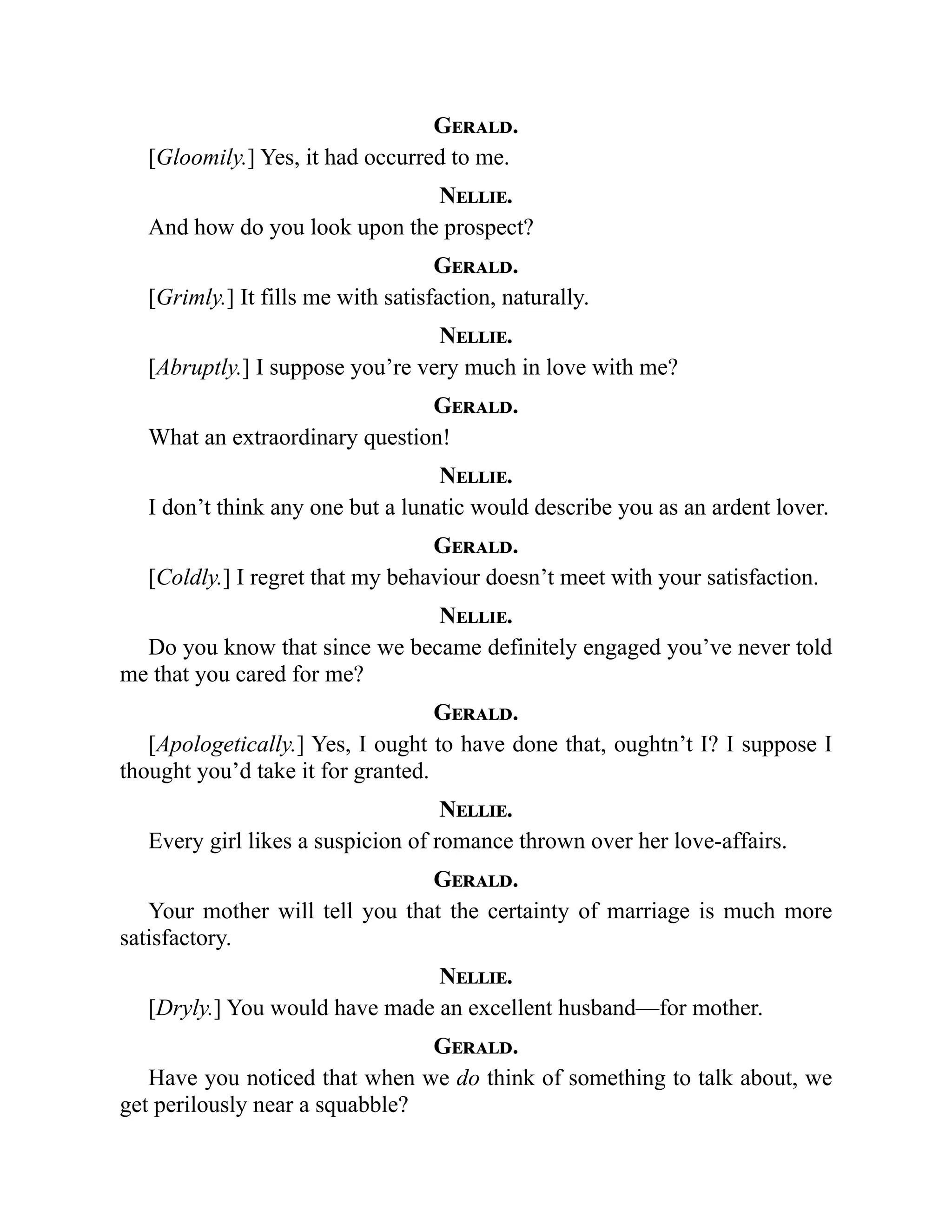 Gerald.
[Gloomily.] Yes, it had occurred to me.
Nellie.
And how do you look upon the prospect?
Gerald.
[Grimly.] It fills me with satisfaction, naturally.
Nellie.
[Abruptly.] I suppose you’re very much in love with me?
Gerald.
What an extraordinary question!
Nellie.
I don’t think any one but a lunatic would describe you as an ardent lover.
Gerald.
[Coldly.] I regret that my behaviour doesn’t meet with your satisfaction.
Nellie.
Do you know that since we became definitely engaged you’ve never told
me that you cared for me?
Gerald.
[Apologetically.] Yes, I ought to have done that, oughtn’t I? I suppose I
thought you’d take it for granted.
Nellie.
Every girl likes a suspicion of romance thrown over her love-affairs.
Gerald.
Your mother will tell you that the certainty of marriage is much more
satisfactory.
Nellie.
[Dryly.] You would have made an excellent husband—for mother.
Gerald.
Have you noticed that when we do think of something to talk about, we
get perilously near a squabble?
 
