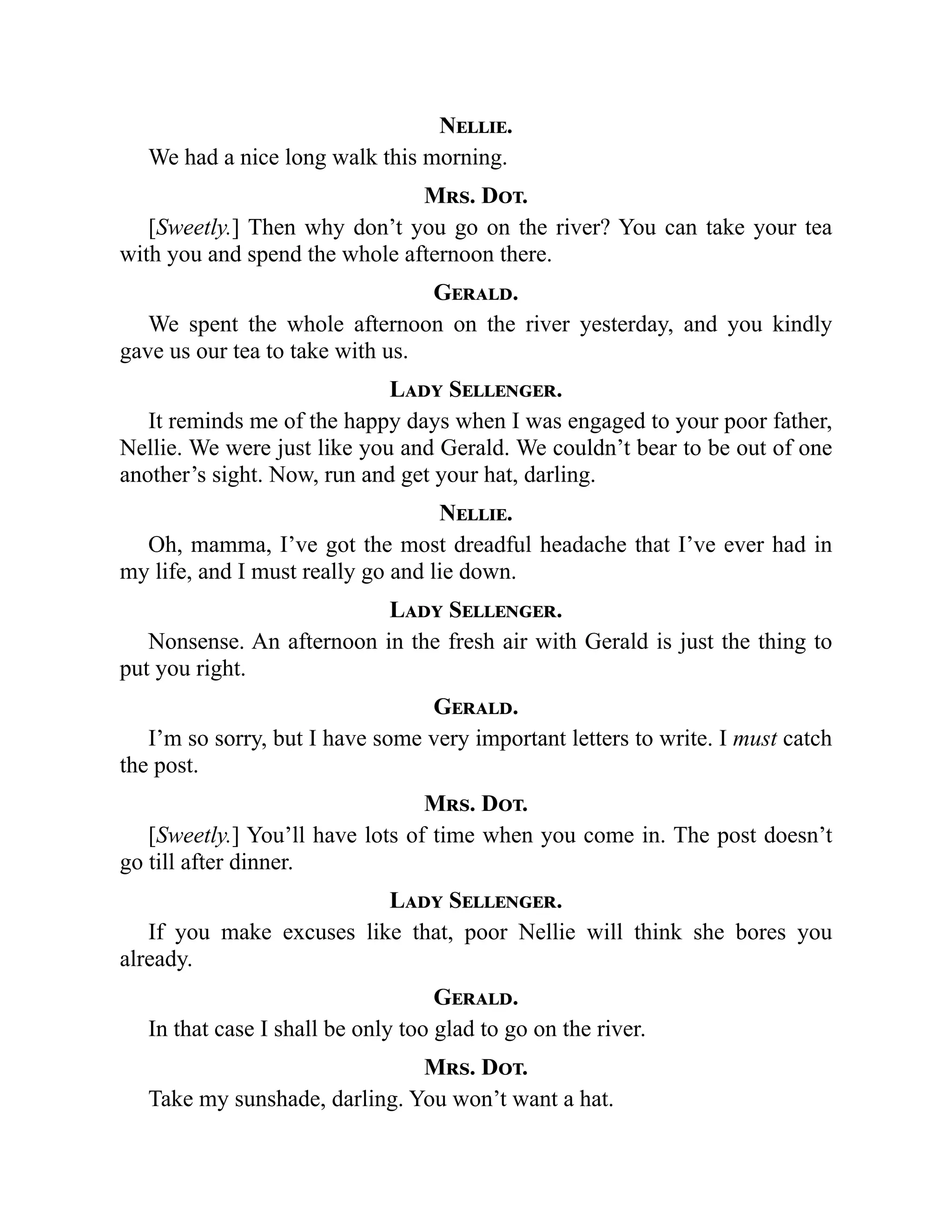 Nellie.
We had a nice long walk this morning.
Mrs. Dot.
[Sweetly.] Then why don’t you go on the river? You can take your tea
with you and spend the whole afternoon there.
Gerald.
We spent the whole afternoon on the river yesterday, and you kindly
gave us our tea to take with us.
Lady Sellenger.
It reminds me of the happy days when I was engaged to your poor father,
Nellie. We were just like you and Gerald. We couldn’t bear to be out of one
another’s sight. Now, run and get your hat, darling.
Nellie.
Oh, mamma, I’ve got the most dreadful headache that I’ve ever had in
my life, and I must really go and lie down.
Lady Sellenger.
Nonsense. An afternoon in the fresh air with Gerald is just the thing to
put you right.
Gerald.
I’m so sorry, but I have some very important letters to write. I must catch
the post.
Mrs. Dot.
[Sweetly.] You’ll have lots of time when you come in. The post doesn’t
go till after dinner.
Lady Sellenger.
If you make excuses like that, poor Nellie will think she bores you
already.
Gerald.
In that case I shall be only too glad to go on the river.
Mrs. Dot.
Take my sunshade, darling. You won’t want a hat.
 