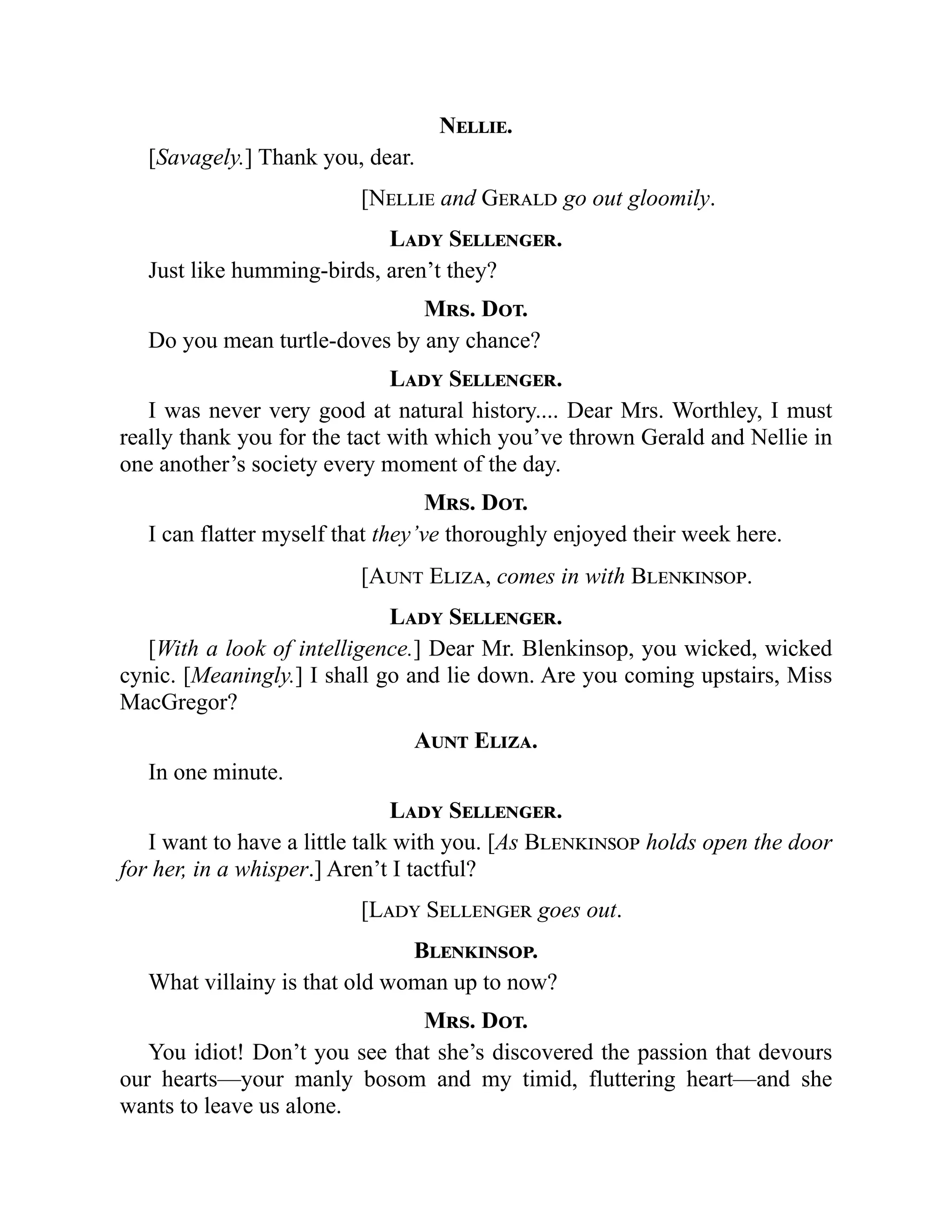 Nellie.
[Savagely.] Thank you, dear.
[Nellie and Gerald go out gloomily.
Lady Sellenger.
Just like humming-birds, aren’t they?
Mrs. Dot.
Do you mean turtle-doves by any chance?
Lady Sellenger.
I was never very good at natural history.... Dear Mrs. Worthley, I must
really thank you for the tact with which you’ve thrown Gerald and Nellie in
one another’s society every moment of the day.
Mrs. Dot.
I can flatter myself that they’ve thoroughly enjoyed their week here.
[Aunt Eliza, comes in with Blenkinsop.
Lady Sellenger.
[With a look of intelligence.] Dear Mr. Blenkinsop, you wicked, wicked
cynic. [Meaningly.] I shall go and lie down. Are you coming upstairs, Miss
MacGregor?
Aunt Eliza.
In one minute.
Lady Sellenger.
I want to have a little talk with you. [As Blenkinsop holds open the door
for her, in a whisper.] Aren’t I tactful?
[Lady Sellenger goes out.
Blenkinsop.
What villainy is that old woman up to now?
Mrs. Dot.
You idiot! Don’t you see that she’s discovered the passion that devours
our hearts—your manly bosom and my timid, fluttering heart—and she
wants to leave us alone.
 