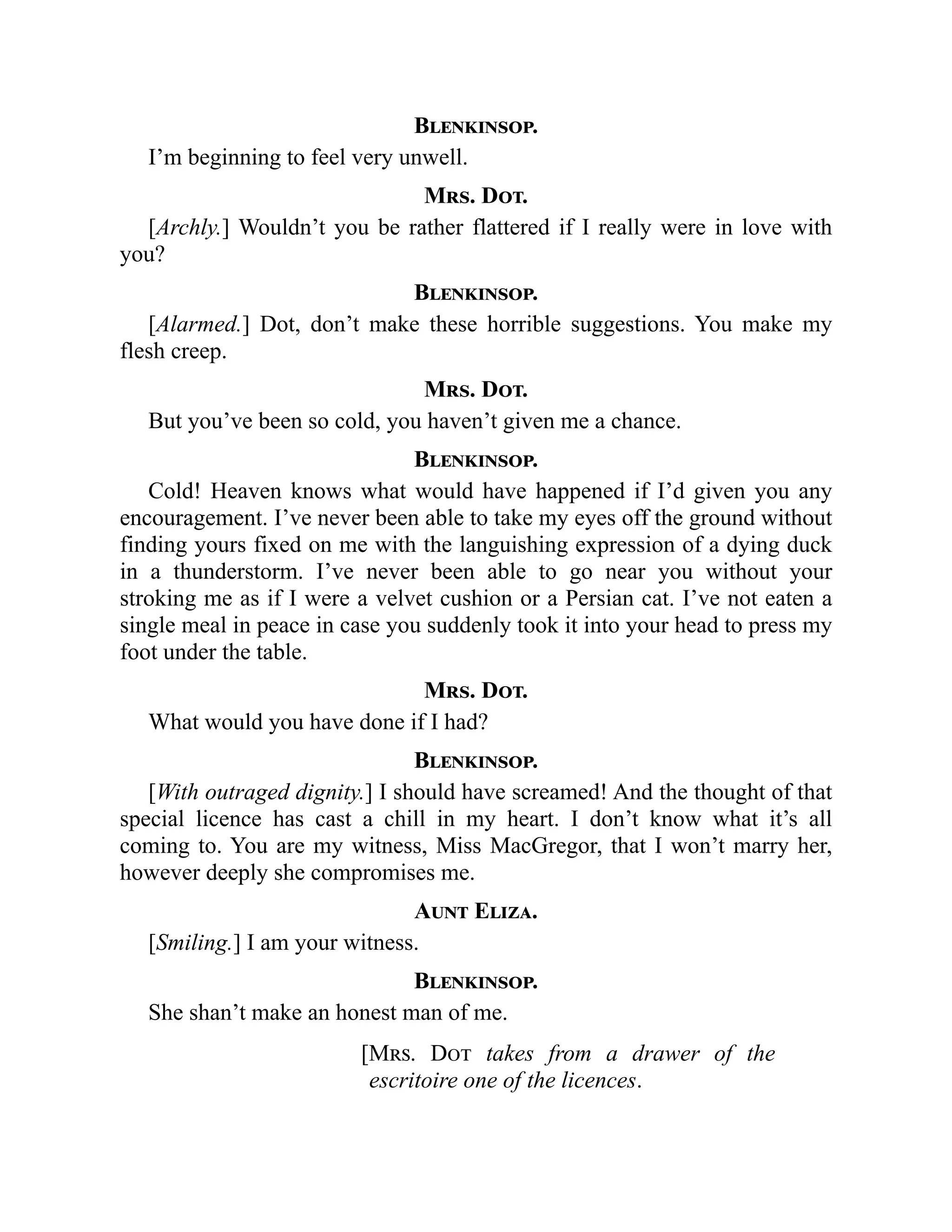 Blenkinsop.
I’m beginning to feel very unwell.
Mrs. Dot.
[Archly.] Wouldn’t you be rather flattered if I really were in love with
you?
Blenkinsop.
[Alarmed.] Dot, don’t make these horrible suggestions. You make my
flesh creep.
Mrs. Dot.
But you’ve been so cold, you haven’t given me a chance.
Blenkinsop.
Cold! Heaven knows what would have happened if I’d given you any
encouragement. I’ve never been able to take my eyes off the ground without
finding yours fixed on me with the languishing expression of a dying duck
in a thunderstorm. I’ve never been able to go near you without your
stroking me as if I were a velvet cushion or a Persian cat. I’ve not eaten a
single meal in peace in case you suddenly took it into your head to press my
foot under the table.
Mrs. Dot.
What would you have done if I had?
Blenkinsop.
[With outraged dignity.] I should have screamed! And the thought of that
special licence has cast a chill in my heart. I don’t know what it’s all
coming to. You are my witness, Miss MacGregor, that I won’t marry her,
however deeply she compromises me.
Aunt Eliza.
[Smiling.] I am your witness.
Blenkinsop.
She shan’t make an honest man of me.
[Mrs. Dot takes from a drawer of the
escritoire one of the licences.
 