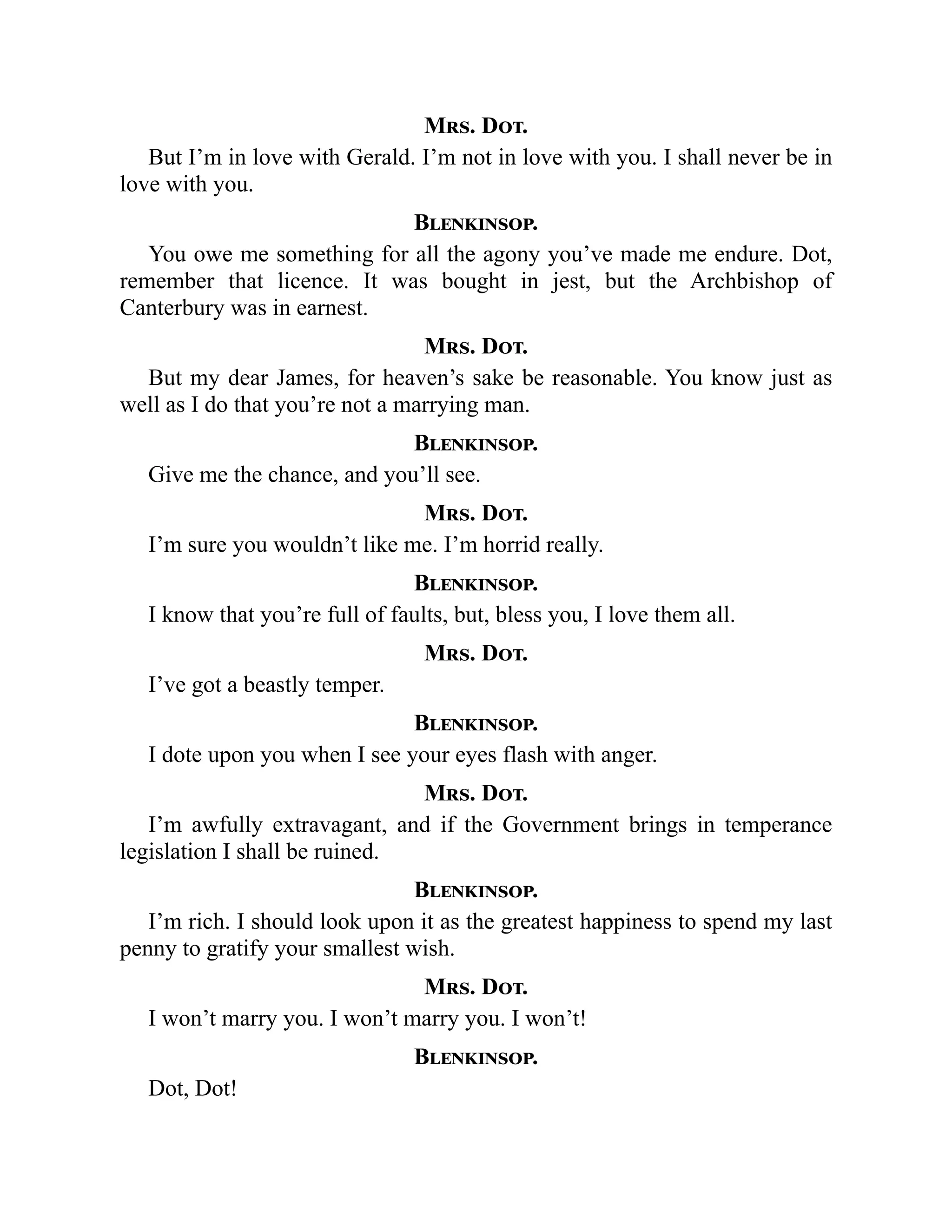 Mrs. Dot.
But I’m in love with Gerald. I’m not in love with you. I shall never be in
love with you.
Blenkinsop.
You owe me something for all the agony you’ve made me endure. Dot,
remember that licence. It was bought in jest, but the Archbishop of
Canterbury was in earnest.
Mrs. Dot.
But my dear James, for heaven’s sake be reasonable. You know just as
well as I do that you’re not a marrying man.
Blenkinsop.
Give me the chance, and you’ll see.
Mrs. Dot.
I’m sure you wouldn’t like me. I’m horrid really.
Blenkinsop.
I know that you’re full of faults, but, bless you, I love them all.
Mrs. Dot.
I’ve got a beastly temper.
Blenkinsop.
I dote upon you when I see your eyes flash with anger.
Mrs. Dot.
I’m awfully extravagant, and if the Government brings in temperance
legislation I shall be ruined.
Blenkinsop.
I’m rich. I should look upon it as the greatest happiness to spend my last
penny to gratify your smallest wish.
Mrs. Dot.
I won’t marry you. I won’t marry you. I won’t!
Blenkinsop.
Dot, Dot!
 