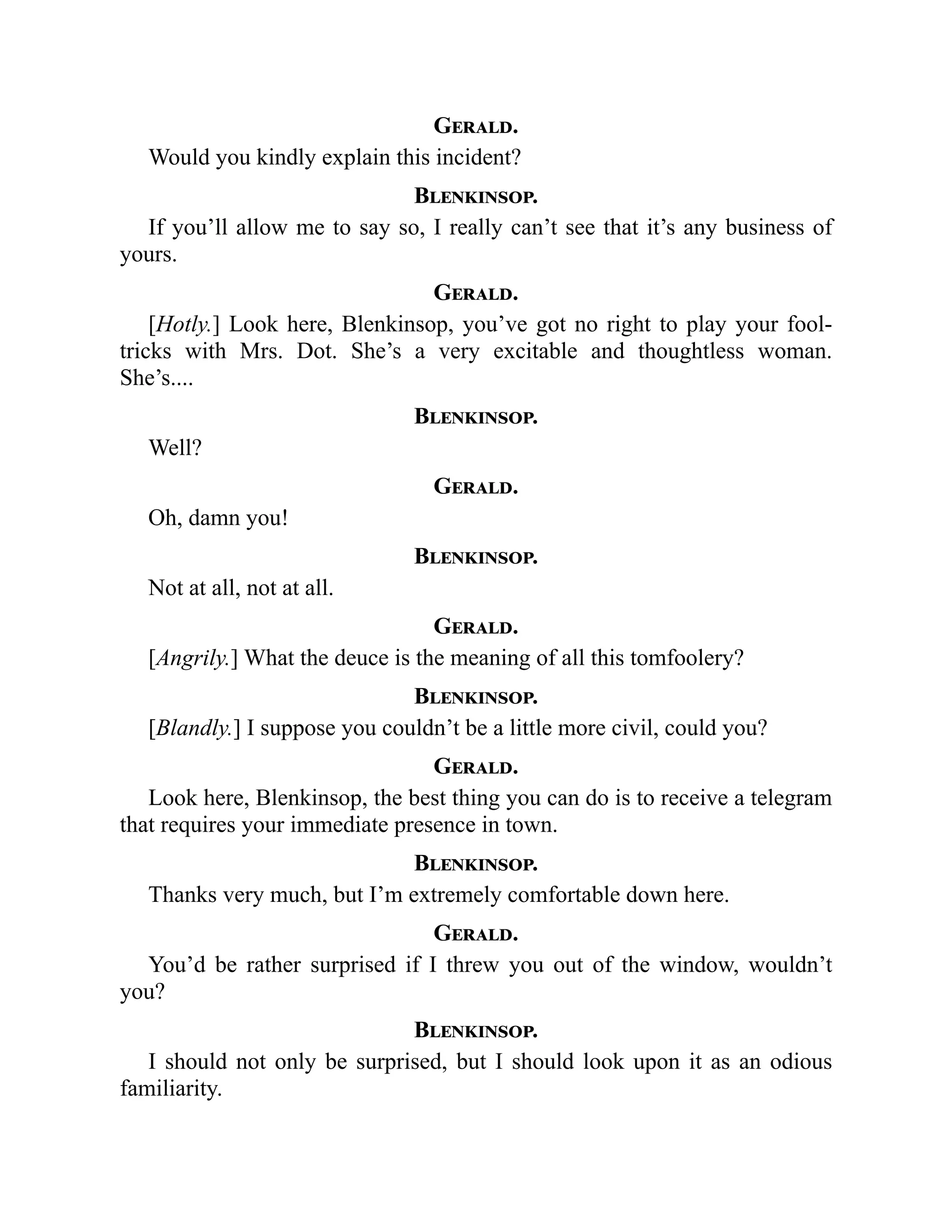 Gerald.
Would you kindly explain this incident?
Blenkinsop.
If you’ll allow me to say so, I really can’t see that it’s any business of
yours.
Gerald.
[Hotly.] Look here, Blenkinsop, you’ve got no right to play your fool-
tricks with Mrs. Dot. She’s a very excitable and thoughtless woman.
She’s....
Blenkinsop.
Well?
Gerald.
Oh, damn you!
Blenkinsop.
Not at all, not at all.
Gerald.
[Angrily.] What the deuce is the meaning of all this tomfoolery?
Blenkinsop.
[Blandly.] I suppose you couldn’t be a little more civil, could you?
Gerald.
Look here, Blenkinsop, the best thing you can do is to receive a telegram
that requires your immediate presence in town.
Blenkinsop.
Thanks very much, but I’m extremely comfortable down here.
Gerald.
You’d be rather surprised if I threw you out of the window, wouldn’t
you?
Blenkinsop.
I should not only be surprised, but I should look upon it as an odious
familiarity.
 
