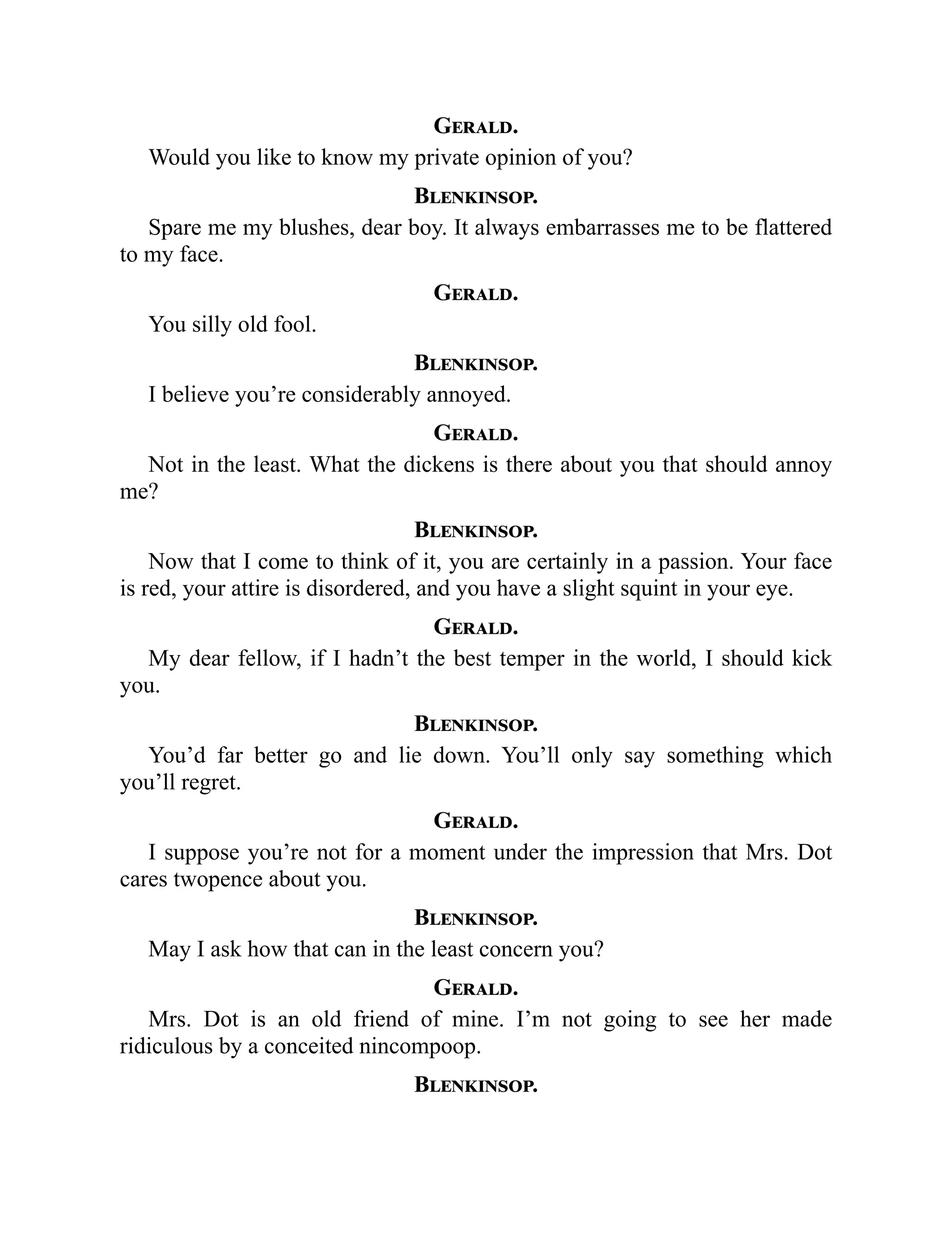 Gerald.
Would you like to know my private opinion of you?
Blenkinsop.
Spare me my blushes, dear boy. It always embarrasses me to be flattered
to my face.
Gerald.
You silly old fool.
Blenkinsop.
I believe you’re considerably annoyed.
Gerald.
Not in the least. What the dickens is there about you that should annoy
me?
Blenkinsop.
Now that I come to think of it, you are certainly in a passion. Your face
is red, your attire is disordered, and you have a slight squint in your eye.
Gerald.
My dear fellow, if I hadn’t the best temper in the world, I should kick
you.
Blenkinsop.
You’d far better go and lie down. You’ll only say something which
you’ll regret.
Gerald.
I suppose you’re not for a moment under the impression that Mrs. Dot
cares twopence about you.
Blenkinsop.
May I ask how that can in the least concern you?
Gerald.
Mrs. Dot is an old friend of mine. I’m not going to see her made
ridiculous by a conceited nincompoop.
Blenkinsop.
 