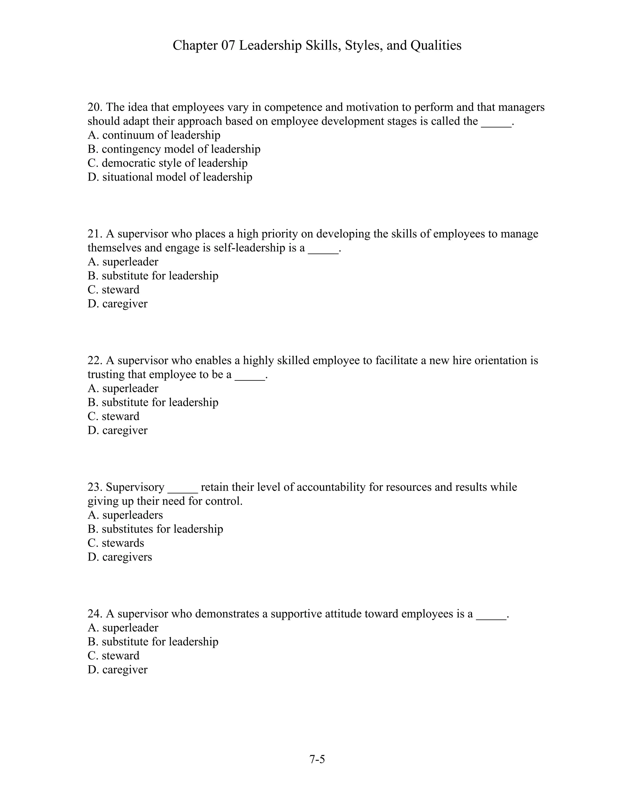 Chapter 07 Leadership Skills, Styles, and Qualities
7-5
20. The idea that employees vary in competence and motivation to perform and that managers
should adapt their approach based on employee development stages is called the _____.
A. continuum of leadership
B. contingency model of leadership
C. democratic style of leadership
D. situational model of leadership
21. A supervisor who places a high priority on developing the skills of employees to manage
themselves and engage is self-leadership is a _____.
A. superleader
B. substitute for leadership
C. steward
D. caregiver
22. A supervisor who enables a highly skilled employee to facilitate a new hire orientation is
trusting that employee to be a _____.
A. superleader
B. substitute for leadership
C. steward
D. caregiver
23. Supervisory _____ retain their level of accountability for resources and results while
giving up their need for control.
A. superleaders
B. substitutes for leadership
C. stewards
D. caregivers
24. A supervisor who demonstrates a supportive attitude toward employees is a _____.
A. superleader
B. substitute for leadership
C. steward
D. caregiver
 