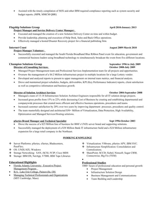 • Assisted with the timely compilation of SOX and other IBM required compliance reporting such as system security and
budget reports. (MPR, MMCM QBR)
Flagship Solutions Group April 2010-January 2013
Project Manager and Service Delivery Center Manager:
• Executed and managed the creation of a new Solution Delivery Center on time and within budget.
• Provide leadership, planning and execution of Help Desk, Sales and Back Office operations.
• Effectively managed a hosted Disaster Recovery project for a financial publishing firm.
Internet Coast August 2009-March 2010
Project Manager Volunteer:
• Successfully executed and managed the South Florida Broadband Blue Ribbon Panel event for education, government and
commercial business leaders using broadband technology to simultaneously broadcast the event from five different locations.
Champion Solutions Group September 1996 to July 2009
Director of Consulting Services: October 2008-July 2009
• Managed Project Management team and Professional Services Implementation team for all projects and opportunities.
• Oversaw the management of a $4.2 Million infrastructure project in multiple locations for a large Lottery vendor.
• Developed and analyzed reports to present to upper management on internal team metrics, and financial analysis.
• Drove and maintained project schedules, budgets, deliverables, KPI (Key Performance Indicator) reports, client satisfaction
as well as competitive information and business growth.
Director of Solution Architect Services October 2004-September 2008
• Managed a team of 15-18 Infrastructure Solution Architect Engineers responsible for all IT solution design projects.
• Increased gross profits from 15% to 22% while decreasing Cost of Business by creating and establishing departmental and
companywide processes that created more efficient and effective business operations, procedures and teams.
• Increased customer satisfaction by 20% over two years by improving department processes, procedures and quality control.
• The team masterfully designed and architected $50+ Million of Virtualization, Data Protection, High Availability,
Optimization and Managed Services/Hosting solutions.
pSeries Brand Manager and Technical Specialist Sept 1996-October 2003
• Drove the success of a $25 Million line of business for IBM’s UNIX server brand and supporting solutions.
• Successfully managed the deployment of a $38 Million Bank IT infrastructure build and a $24 Million infrastructure
expansion for a large retail company in the Northeast.
WORKING KNOWLEDGE
 Server Platforms: pSeries, xSeries, Bladecenters,
PureFlex;
 OS: UNIX/AIX; Windows
 Storage Networking: SAN, iSCSI, FCIP; Cisco MDS
 Storage: IBM DS, NetApp, V7000, IBM Tape Libraries
 Virtualization: VMware, pSeries APV, IBM SVC.
 Infrastructure Simplification: Consolidation and
Centralization;
 SharePoint; SCCD; Siebel; Nimsoft; Sugar CRM;
Connectwise; Big Fix (TEM)
Educational Highlights
• Florida Atlantic University: Executive Project
Management Program
• B.A. Lake Erie College, Painesville, OH
• Managing Technical Professionals and Organizations
(MIT Cambridge, Mass)
•
Professional Studies
1000+ hours of professional education and personal growth:
• Project Management
• Infrastructure Solution Design
• Business Management and Communications
• Team Building and Leadership
 