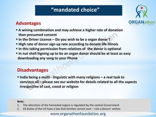 www.organathonfoundation.org
“mandated choice”
Advantages
Note:
1. The allocation of the harvested organs is regulated by the central Government
2. 43 States of the US have a law that families cannot over – rule a donors’ wishes
 A wining combination and may achieve a higher rate of donation
than presumed consent
 In the Driver License – Do you wish to be a organ donor ?
 High rate of donor sign up rate according to donate life Illinois
 In this taking permission from relatives of the donor is optional
 In nut shell Signing up to be an organ donor should be at least as easy
downloading any song to your Phone
Disadvantages
 India being a multi - linguistic with many religions – a real task to
convince all – please see our website for details related to all the aspects
irrespective of cast, creed or religion
 