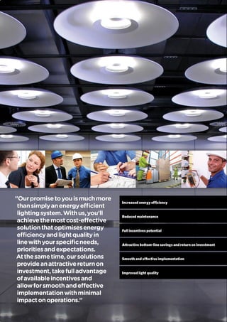 Increased energy efficiency
Reduced maintenance
Full incentives potential
Attractive bottom-line savings and return on investment
Smooth and effective implementation
Improved light quality
"Ourpromisetoyouismuchmore
thansimplyanenergyefficient
lightingsystem.Withus,you’ll
achievethemostcost-effective
solutionthatoptimisesenergy
efficiencyandlightqualityin
linewithyourspecificneeds,
prioritiesandexpectations.
Atthesametime,oursolutions
provideanattractivereturnon
investment,takefulladvantage
ofavailableincentivesand
allowforsmoothandeffective
implementationwithminimal
impactonoperations.”
 