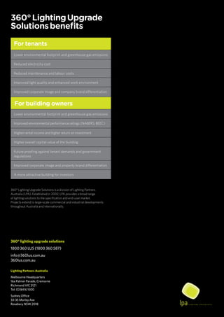 360° lighting upgrade solutions
1800 360 LUS (1800 360 587)
info@360lus.com.au
360lus.com.au
Lighting Partners Australia
Melbourne Headquarters
16a Palmer Parade, Cremorne
Richmond VIC 3121
Tel: 03 8416 1500
Sydney Office
33-35 Morley Ave
Rosebery NSW 2018
For tenants
Lower environmental footprint and greenhouse gas emissions
Reduced electricity cost
Reduced maintenance and labour costs
Improved light quality and enhanced work environment
Improved corporate image and company brand differentiation
For building owners
Lower environmental footprint and greenhouse gas emissions
Improved environmental performance ratings (NABERS, BEEC)
Higher rental income and higher return on investment
Higher overall capital value of the building
Future proofing against tenant demands and government
regulations
Improved corporate image and property brand differentiation
A more attractive building for investors
360°LightingUpgrade
Solutionsbenefits
360° Lighting Upgrade Solutions is a division of Lighting Partners
Australia (LPA). Established in 2002, LPA provides a broad range
of lighting solutions to the specification and end-user market.
Projects extend to large-scale commercial and industrial developments
throughout Australia and internationally.
 