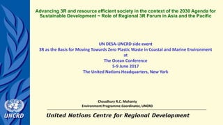 UN DESA-UNCRD side event
3R as the Basis for Moving Towards Zero Plastic Waste in Coastal and Marine Environment
at
The Ocean Conference
5-9 June 2017
The United Nations Headquarters, New York
Advancing 3R and resource efficient society in the context of the 2030 Agenda for
Sustainable Development ~ Role of Regional 3R Forum in Asia and the Pacific
Choudhury R.C. Mohanty
Environment Programme Coordinator, UNCRD
 