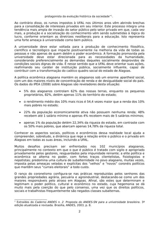 protagonista da evolução histórica da sociedade”1.

Ao contrário disso, os rumos impostos à UFAL nos últimos anos vêm abrindo brechas
para a consolidação de interesses privados em seu interior. Este processo integra uma
tendência mais ampla de invasão do setor público pelo setor privado em que, cada vez
mais, a produção e a socialização do conhecimento vêm sendo submetidas à lógica do
lucro, conforme orientam as diretrizes neoliberais para a educação. Isto representa
uma forte ameaça à universidade como bem público.

A universidade deve estar voltada para a produção de conhecimento filosófico,
científico e tecnológico que impacte positivamente na melhoria da vida de todas as
pessoas e não apenas de quem detém o poder econômico. A formação promovida pela
universidade deve estar direcionada para as necessidades da humanidade,
considerando preferencialmente as demandas daqueles socialmente desprovidos de
condições sociais dignas de vida. É nesse sentido que a UFAL deve orientar suas ações,
reafirmando seu caráter de instituição pública, socialmente influente, capaz de
contribuir com a transformação do caótico quadro social do estado de Alagoas.

A política econômica alagoana mantém os alagoanos sob um enorme apartheid social,
com um dos maiores níveis de concentração de renda e de desigualdade social do país.
Os dados do IPEA (2008) sobre Alagoas são reveladores desta situação:

    •   5% dos alagoanos controlam 62% das nossas terras, enquanto os pequenos
        proprietários, 82%, detêm apenas 11% do território do estado;

    •   o rendimento médio dos 10% mais ricos é 54,4 vezes maior que a renda dos 10%
        mais pobres no estado;

    •   22% da população economicamente ativa não possuem nenhuma renda; 48%
        recebem até 1 salário mínimo e apenas 4% recebem mais de 5 salários mínimos;

    •   apenas 1% da população detém 22,34% da riqueza do estado, em contraste com
        os 50% mais pobres, que abarcam apenas 14,78% da riqueza total.

Conhecer os aspectos sociais, políticos e econômicos dessa realidade local ajuda a
compreender, sobretudo, a dinâmica que rege a relação entre o público e o privado em
Alagoas em todas as suas áreas, incluindo a UFAL.

Muitos desafios precisam ser enfrentados nos 102 municípios alagoanos,
principalmente no contexto em que o que é público é tratado com sigilo e apropriado
privadamente pelos gestores, resguardados pela impunidade reinante; a elite política e
econômica se alterna no poder, com fortes traços clientelistas, fisiologistas e
nepotistas; predomina uma cultura de subalternidade no povo alagoano, muitas vezes,
imposta pelas ameaças veladas e explícitas dos “velhos” e “novos” coronéis políticos
que mantêm seus “currais eleitorais” a todo custo.

O ranço do coronelismo configura-se nas práticas reproduzidas pelos senhores das
grandes propriedades agrária, pecuária e agroindustrial, destacando-se como um dos
maiores responsáveis pelo atraso em Alagoas. Afinal, são estes que determinam e
legitimam o poder político, cultural e econômico no estado, cuja hegemonia se dá
muito mais pela coerção do que pelo consenso, uma vez que os direitos políticos,
sociais e trabalhistas frequentemente são negados classes subalternas.


1
 Extraídos do Caderno ANDES n. 2. Proposta do ANDES-SN para a universidade brasileira. 3ª
edição atualizada e revisada. Brasília, ANDES, 2003, p. 8.

                                             2
 