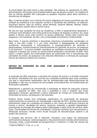 A universidade não está imune a esta realidade. Tais práticas se reproduzem na UFAL,
desvirtuando-a da função social transformadora que ela deveria cumprir, na medida em
que as últimas gestões têm executado os projetos impostos pelas elites políticas e
econômicas de Alagoas.

Mas, é preciso lembrar que vivemos em terras alagoanas de bravos guerreiros que são
símbolo de resistência a ser seguido: Zumbi e o Quilombo dos Palmares, os Cabanos,
Graciliano Ramos, Nise da Silveira, Jaime Miranda, Gastone Beltrão, Manoel Lisboa,
Selma Bandeira, Jarede Viana e tantos outros.

No ano em que completa 50 anos de existência, a UFAL é especialmente desafiada a
contribuir para fortalecer esta trilha positiva da imagem de Alagoas no Brasil. Os c ampi
podem e devem atuar para reverter os graves problemas vividos pela maioria dos
alagoanos, concretizando, de fato, uma universidade socialmente comprometida.

Para tanto, é preciso enfrentar e desmontar estruturas privatizantes constituídas na
UFAL e que têm criado “[...] um clima favorável à desagregação do ambiente
acadêmico, favorecendo o individualismo, o empresariamento de docentes e
pesquisadores, transformando-os prioritariamente em gerentes do ensino, da pesquisa
e da extensão”2. É preciso também considerar as condições econômicas da população
alagoana e ampliar seu acesso ao conhecimento produzido e socializado na UFAL. Para
tanto o caráter público da universidade deve ser preservado com a manutenção das
atividades de ensino, de pesquisa e de extensão oferecidos e a extinção de quaisquer
formas de cobrança relativas às mesmas.



DEFESA DA EXPANSÃO DA UFAL COM QUALIDADE E INFRAESTRUTURA
NECESSÁRIAS



A expansão da UFAL promoveu o aumento do número de cursos e a entrada crescente
de alunos. Entretanto isto tem ocorrido em condições aviltantes para seus membros,
vez que o crescimento quantitativo não foi acompanhado pelo desenvolvimento da
qualidade e, não raro, os sonhos da comunidade universitária têm se transformado em
frustração e pesadelo.

Defendemos a garantia da manutenção e ampliação da oferta de educação superior
pública e gratuita na UFAL, mas com a qualidade e com o respeito que essas
populações merecem, garantindo a plena realização da missão da universidade nas
dimensões do ensino, da pesquisa e da extensão.

Embora tenha havido uma ampliação significativa na contratação de docentes
(particularmente se levarmos em consideração o período de FHC), grande parte destes
profissionais chega em condições de trabalho e com níveis de cobranças (número de
turmas e alunos, atividades de ensino, pesquisa, extensão e gestão) degradantes,
prolongando as jornadas de trabalho pelas madrugadas e pelos finais de semana. Além
disso, a diversidade de formas de contratação, incluindo contratos que não garantem a
dedicação exclusiva, resulta numa brutal situação de desvalorização salarial e de
quebra de isonomia.

A situação dos técnicos não é diferente. Prevalece uma lógica de distribuição
administrativa desigual, sobrecarregando e descaracterizando funções administrativas,
incluindo, ainda, a precariedade de equipamentos e materiais e a falta de clareza nas
2
    Caderno ANDES n. 2. Op. cit., p. 10.

                                           3
 