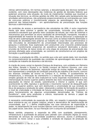 rotinas administrativas. Em termos salariais, a desvalorização dos técnicos também é
evidente, com claro desrespeito das instâncias de gestão de decisões federais que
poderiam amenizar esta situação. Ao invés de implementar medidas que revertam a
situação dos técnicos, as últimas gestões da UFAL têm optado pelo barateamento das
atividades administrativas, não ampliando proporcionalmente as contratações por meio
de concursos públicos e transformando espaços de aprendizagem dos alunos –
potencial das bolsas-trabalho – em aprofundamento da precarização das funções
técnicas e administrativas.

As condições de acesso e permanência dos estudantes da UFAL é outra importante
frente que deve orientar a gestão da universidade, incluindo uma política de
assistência estudantil que garanta reais condições de estudo, por meio de sistemas e
mecanismos que permitam ao aluno condições de alimentação, transporte, moradia e
disponibilidade de material de estudo. Além disso, deve-se denunciar a exploração da
mão de obra subempregada através de recursos como as bolsas-trabalho destinadas a
realização de atividades-meio próprias ao trabalho do corpo técnico-administrativo e
não vinculadas às atividades-fim da universidade relacionadas aos processos de
pesquisa e extensão. Essa exploração vem produzindo uma crescente proletarização
discente, transformando programas de assistência estudantil destinados a alunos
oriundos de famílias de baixa renda em uma etapa do processo de precarização dos
serviços ofertados pela universidade, ao contrário de constituírem-se em projetos de
formação e qualificação estudantil.

Em síntese, a ampliação da UFAL, no sentido que a ela vem sendo dado, tem resultado
no comprometimento da qualidade das condições de aprendizagem dos alunos e das
condições de trabalho de docentes e de técnicos.

A criação de novos campi no Agreste (Campus de Arapiraca, com unidades em Palmeira
dos Índios, Penedo e Viçosa) e no Sertão (campus de Delmiro Gouveia, com uma
unidade em Santana do Ipanema), aspiração antiga de muitas regiões, muitas vezes
tem representado a ampliação de condições precárias de trabalho e de ensino, comuns
em diversas unidades de ensino no Campus A. C. Simões. O sucateamento da
infraestrutura, a renovação do clientelismo e a redução da formação universitária a
simples geração de mão de obra traduzem-se numa expansão inconsistente e numa
interiorização do ensino superior público distante das reais necessidades e direitos das
populações do interior do estado, subordinando o interior à capital. O que vem
acontecendo na UFAL reproduz e aprofunda o movimento nacional de desqualificação
do ensino superior público, que vem destituindo a universidade de sua condição de
lócus de pesquisa e produção de saber, rebaixando a solidez da formação de quadros e
o nível de criatividade e criticidade de futuros profissionais. O propósito é garantir o
pleno funcionamento de algumas universidades denominadas de “Centros de
Excelência”, onde seria produzida a ciência, reservando às demais o papel de
transmissores de conhecimento.

A necessária continuidade da expansão da UFAL, em respeito à população alagoana,
deve orientar-se por um projeto coletivo, amplo e democrático de reestruturação da
universidade, que “[...] defina modificações nas suas estruturas de organização e
poder, no desempenho de suas funções básicas como ensino, pesquisa e extensão, no
seu papel social, vale dizer, na sua interação com o conjunto da sociedade” 3.

Nesse sentido, propomos a expansão da UFAL com qualidade, planejamento,
infraestrutura e quantidade de pessoal para atender com condições dignas as novas
demandas de serviços da comunidade acadêmica (técnicos, alunos e professores),
elevando os novos campi e suas unidades à condição de espaços de produção do

3
    Caderno ANDES n. 2. Op. cit., p. 12.

                                           4
 
