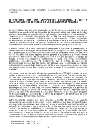 conhecimento, respondendo satisfatória e qualitativamente às demandas sociais
regionais.



COMPROMISSO COM UMA UNIVERSIDADE DEMOCRÁTICA E COM                                   A
TRANSPARÊNCIA NAS DECISÕES E NO USO DOS RECURSOS PÚBLICOS



“A universidade, por ser uma instituição social de interesse público e de caráter
estratégico no atendimento às demandas da sociedade, exige que todas as decisões
estejam submetidas ao controle público, sob critérios democráticos e transparentes” 4.
Essa deve ser a orientação básica da gestão da UFAL que aqui propomos, respeitando
os preceitos constitucionais definidos para a administração pública (legalidade,
impessoalidade, moralidade, publicidade e eficiência) e para a autonomia didático-
científica, administrativa e de gestão financeira e patrimonial da universidade,
obedecendo ao princípio de indissociabilidade entre ensino, pesquisa e extensão.

A gestão democrática que defendemos pressupõe a garantia, a preservação, o
fortalecimento e a ampliação das diversas instâncias colegiadas da UFAL, responsáveis
pelas proposições, discussões e deliberações sobre os diferentes temas que afetam a
vida da universidade. Esses espaços devem garantir a autonomia e o funcionamento
plenamente democráticos da universidade, com base em colegiados e cargos de
direção eletivos que respondam diretamente às suas respectivas comunidades
acadêmicas. Entendemos que “É fundamental que o avanço do processo de
democratização interna das IES tenha por objetivo uma reorientação na política
institucional da universidade, levando em conta o seu compromisso social e as suas
funções principais: formar bem, produzir o saber e servir à comunidade em que está
inserida”5.

Isto passa, entre outros, pela efetiva democratização do CONSUNI, a partir de uma
mudança na estrutura e proporcionalidade de sua representação. O atual modelo, além
de não ser representativo da comunidade acadêmica, amplia as margens de
construção de uma falsa legitimidade em torno das demandas e interesses da Reitoria
(veja-se a última manobra promovida no adiantamento dos prazos para a sucessão
reitoral) e reduz os espaços de representatividade e de deliberação da comunidade
acadêmica e da comunidade alagoana. O CONSUNI é a instância máxima de
deliberação da UFAL e a ele cabe, em última instância, a promoção e a garantia do
cumprimento do papel social da universidade, por meio da sua interação com o
conjunto da sociedade, envolvendo a comunidade acadêmica e a comunidade alagoana
na transformação da universidade, a partir da perspectiva de construção de uma
sociedade justa, democrática e humana.

Outro importante aspecto que deve orientar a gestão da UFAL é a absoluta
transparência na definição e no uso dos recursos públicos, o que deve ser garantido por
um orçamento participativo, que inclua um amplo e constante acompanhamento da
aplicação dos recursos e das prestações de contas. Apenas desta forma é possível
conferir transparência, publicidade e probidade aos processos de contratação de
empresas e de serviços necessários ao funcionamento e à ampliação da UFAL,
especialmente no que se refere às obras nos campi da universidade, evitando e
combatendo vícios e favorecimentos que comprometem o patrimônio público e
prejudicam o bom desempenho de professores, técnicos e alunos.

4
    Caderno ANDES n. 2. Op. cit., p. 13.
5
    Caderno ANDES n. 2. Op. cit., p. 14.

                                           5
 