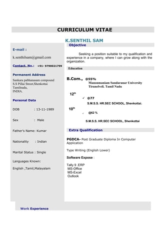 CURRICULUM VITAE
K.SENTHIL SAMK.SENTHIL SAM
E-mail :
k.senthilsam@gmail.com
Contact. No.: +91- 9790021799
Permanent Address
Sankara pabhanasam compound
S.S Pillai Street,Shenkottai
Tamilnadu,
INDIA.
Personal Data
DOB : 13-11-1989
Sex : Male
Father’s Name: Kumar
Nationality : Indian
Marital Status : Single
Languages Known:
English ,Tamil,Malayalam
Objective
Seeking a position suitable to my qualification and
experience in a company, where I can grow along with the
organization.
Education
B.Com., @55%
Manonmaniam Sundaranar University
Tirunelveli. Tamil Nadu
12th
 @77
S.M.S.S. HR.SEC SCHOOL, Shenkottai.
10th
 @62 %
S.M.S.S. HR.SEC SCHOOL, Shenkottai
Extra Qualification
PGDCA- Post Graduate Diploma In Computer
Application
Type Writing (English Lower)
Software Expose :
Tally 9 .ERP
MS-Office
MS-Excel
Outlook
Work Experience
 
