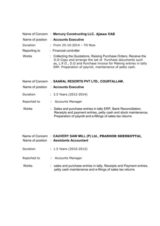 Name of Concern : Mercury Constructing LLC. Ajman UAE
Name of position : Accounts Executive
Duration : From 25-10-2014 – Till Now
Reporting to : Financial controller
Works : Collecting the Quotations, Raising Purchase Orders, Receive the
D.O Copy and arrange the set of Purchase documents such
as, L.P.O , D.O and Purchase invoice for Making entries in tally
ERP. Preparation of payroll, maintenance of petty cash.
Name of Concern : SAARAL RESORTS PVT LTD., COURTALLAM.
Name of position : Accounts Executive
Duration : 3.5 Years (2012-2014)
Reported to : Accounts Manager
Works : Sales and purchase entries in tally ERP, Bank Reconciliation,
Receipts and payment entries, petty cash and stock maintenance,
Preparation of payroll and e-fillings of sales tax returns
Name of Concern : CAUVERY SAW MILL (P) Ltd., PRANOOR SHENKOTTAI,
Name of position : Assistants Accountant
Duration : 1.5 Years (2010-2012)
Reported to : Accounts Manager
Works : sales and purchase entries in tally, Receipts and Payment entries,
petty cash maintenance and e-filings of sales tax returns
 