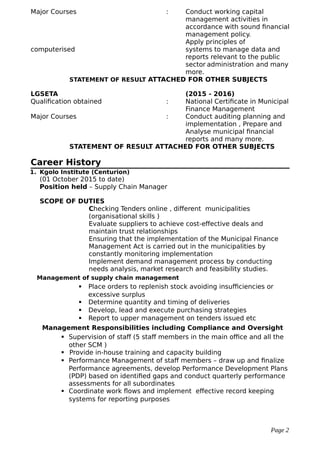 Major Courses : Conduct working capital
management activities in
accordance with sound financial
management policy.
Apply principles of
computerised systems to manage data and
reports relevant to the public
sector administration and many
more.
STATEMENT OF RESULT ATTACHED FOR OTHER SUBJECTS
LGSETA (2015 - 2016)
Qualification obtained : National Certificate in Municipal
Finance Management
Major Courses : Conduct auditing planning and
implementation , Prepare and
Analyse municipal financial
reports and many more.
STATEMENT OF RESULT ATTACHED FOR OTHER SUBJECTS
Career History
1. Kgolo Institute (Centurion)
(01 October 2015 to date)
Position held – Supply Chain Manager
SCOPE OF DUTIES
Checking Tenders online , different municipalities
(organisational skills )
Evaluate suppliers to achieve cost-effective deals and
maintain trust relationships
Ensuring that the implementation of the Municipal Finance
Management Act is carried out in the municipalities by
constantly monitoring implementation
Implement demand management process by conducting
needs analysis, market research and feasibility studies.
Management of supply chain management
 Place orders to replenish stock avoiding insufficiencies or
excessive surplus
 Determine quantity and timing of deliveries
 Develop, lead and execute purchasing strategies
 Report to upper management on tenders issued etc
Management Responsibilities including Compliance and Oversight
 Supervision of staff (5 staff members in the main office and all the
other SCM )
 Provide in-house training and capacity building
 Performance Management of staff members – draw up and finalize
Performance agreements, develop Performance Development Plans
(PDP) based on identified gaps and conduct quarterly performance
assessments for all subordinates
 Coordinate work flows and implement effective record keeping
systems for reporting purposes
Page 2
 