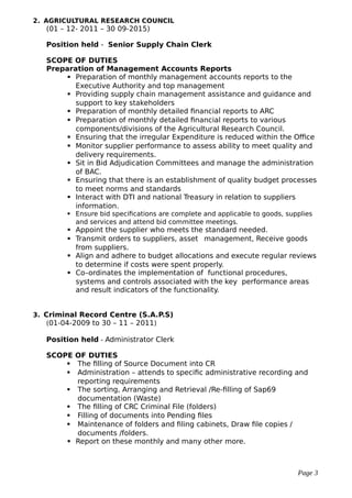 2. AGRICULTURAL RESEARCH COUNCIL
(01 – 12- 2011 – 30 09-2015)
Position held - Senior Supply Chain Clerk
SCOPE OF DUTIES
Preparation of Management Accounts Reports
 Preparation of monthly management accounts reports to the
Executive Authority and top management
 Providing supply chain management assistance and guidance and
support to key stakeholders
 Preparation of monthly detailed financial reports to ARC
 Preparation of monthly detailed financial reports to various
components/divisions of the Agricultural Research Council.
 Ensuring that the irregular Expenditure is reduced within the Office
 Monitor supplier performance to assess ability to meet quality and
delivery requirements.
 Sit in Bid Adjudication Committees and manage the administration
of BAC.
 Ensuring that there is an establishment of quality budget processes
to meet norms and standards
 Interact with DTI and national Treasury in relation to suppliers
information.
 Ensure bid specifications are complete and applicable to goods, supplies
and services and attend bid committee meetings.
 Appoint the supplier who meets the standard needed.
 Transmit orders to suppliers, asset management, Receive goods
from suppliers.
 Align and adhere to budget allocations and execute regular reviews
to determine if costs were spent properly.
 Co–ordinates the implementation of functional procedures,
systems and controls associated with the key performance areas
and result indicators of the functionality.
3. Criminal Record Centre (S.A.P.S)
(01-04-2009 to 30 – 11 – 2011)
Position held - Administrator Clerk
SCOPE OF DUTIES
 The filling of Source Document into CR
 Administration – attends to specific administrative recording and
reporting requirements
 The sorting, Arranging and Retrieval /Re-filling of Sap69
documentation (Waste)
 The filling of CRC Criminal File (folders)
 Filling of documents into Pending files
 Maintenance of folders and filing cabinets, Draw file copies /
documents /folders.
 Report on these monthly and many other more.
Page 3
 