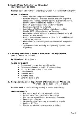 4. South African Police Service (Silverton)
(01-07-2008 to 31-03-2009)
Position held: Administrator under Supply Chain Management(INTERNSHIP)
SCOPE OF DUTIES
 Assist unit with compilation of tender document
 Demand analysis – executes applications with respect to
establishing the requirements against available resources.
 Learning to understand the needs of clients
 Request quotation and issue tender invitations
 Receive and distribute materials
 Acquisition of Vehicles, Vehicle related commodities
 Handle SAPS 106 requisitions for Transport
 Acquisition Liaising with and answering of enquiries of all
related to the transport
 Having an understanding and application of the PFMA and
Treasury Regulations
 Acquisition Labour saving devices and cellular Telephones
Filing
 Typing of minutes, monthly and quarterly reports, Data
Capturing
5. Company Employer: (CIPRO) a member of the Department
(03 -01 -2008 – 30- 06 -2008)
Position held: Administrator
SCOPE OF DUTIES
 Request and receive files from Metro file
 Preparation of documents (Pct & National files)
 Printing and attachment of barcodes
 Quality control
 Scan the batch.
 Burn the Discs
 Send the discs to EPO
6. Company Employer: Department of Environmental Affairs and
Tourism ( 01- 07-2007 - 30 – 10- 2007)
Position held: In service Training (rotating to various directorates)
SCOPE OF DUTIES
 Processing application of Incapacity leave
 Facilitate ABET programmes in the district
 Process matter relating to termination of services
 Recruitment of posts
 Typing of minutes, monthly and quarterly reports
 Auditing S.V files
 Making performance management standard
Page 4
 