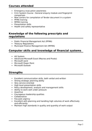 Courses attended
 Emergency evacuation awareness
 Crim System Course : General enquiry module and fingerprint
comparison
 New comers for compilation of Tender document in a system
 PFMA training
 MFMA training
 Presentation skills
 Health and safety representative
Knowledge of the following prescripts and
regulations
 Public Financial Management Act (PFMA)
 Treasury Regulations
 Municipal Finance Management Act (MFMA)
Computer skills and knowledge of financial systems
 AX System
 Advanced Microsoft Excel (Macros and Pivots)
 Microsoft word
 Microsoft Power Point
 Microsoft Outlook
Strengths
 Excellent communication skills, both verbal and written
 Strong strategic planning ability
 Very service oriented
 High level presentation skills
 Policy development, analysis and management skills
 Ability to work well under pressure
 Assertive
 Courageous leadership qualities
 Collaborative
 Focused urgency
 Excellent with planning and handling high volumes of work effectively
and efficiently
 Maintain high standards in quality and quantity of work output
Page 5
 