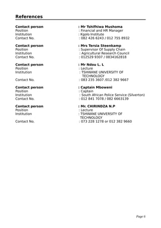 References
Contact person : Mr Tshifhiwa Mushoma
Position : Financial and HR Manager
Institution : Kgolo Institute
Contact No. : 082 426 6243 / 012 755 8932
Contact person : Mrs Tersia Steenkamp
Position : Supervisor Of Supply Chain
Institution : Agricultural Research Council
Contact No. : 012529 9307 / 0834162818
Contact person : Mr Ndou L. L
Position : Lecture
Institution : TSHWANE UNIVERSITY OF
TECHNOLOGY
Contact No. : 083 235 3607 /012 382 9667
Contact person : Captain Mboweni
Position : Captain
Institution : South African Police Service (Silverton)
Contact No. : 012 841 7078 / 082 6663139
Contact person : Mr. CHIRINDZA N.P
Position : Lecture
Institution : TSHWANE UNIVERSITY OF
TECHNOLOGY
Contact No. : 073 228 1278 or 012 382 9660
Page 6
 