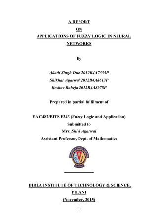 1
A REPORT
ON
APPLICATIONS OF FUZZY LOGIC IN NEURAL
NETWORKS
By
Akath Singh Dua 2012B4A7333P
Shikhar Agarwal 2012B4A8613P
Keshav Raheja 2012B4A8678P
Prepared in partial fulfilment of
EA C482/BITS F343 (Fuzzy Logic and Application)
Submitted to
Mrs. Shivi Agarwal
Assistant Professor, Dept. of Mathematics
BIRLA INSTITUTE OF TECHNOLOGY & SCIENCE,
PILANI
(November, 2015)
 