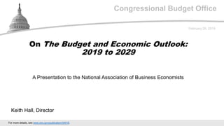 Congressional Budget Office
A Presentation to the National Association of Business Economists
February 28, 2019
Keith Hall, Director
On The Budget and Economic Outlook:
2019 to 2029
For more details, see www.cbo.gov/publication/54918.
 