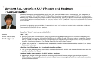 Bennett Lai, Associate SAP Finance and Business
Transformation
Bennett is an associate who joined the firm in Aug 2015, and specializes in SAP Finance transformation, with experiences in
Transfer Pricing, SAP BW, SAP BPC and SAP PCM modules. Bennett also undergone training in SAP ECC on Purchase to Pay,
Order to Cash and Material Planning with an emphasis on the FI module. Prior to this, Bennett has 2 months of prior experience
doing HKMA regulatory compliance work in the Insurance industry in PwC Hong Kong’s Assurance practice under the Financial
Services Sector.
Bennett is also the Event Chair for the PwC xLoS 2016 Lunar New Year Event in the San Jose Office and the San Jose Market
Representative for the TICE Advisory Academy.
Examples of Bennett’s experience are outlined below:
MSFT TPIC:
• Assessed current state IT landscape and system architecture for $12B Software Company to recommend SAP solution for
Transfer Pricing Intercompany Automation. Pulled hierarchy and data through SQL queries to assist in inputting of master
data for SAP BPC and PCM Demo building. Gained fundamental understanding of multiple Transfer Pricing work streams
including Commissions, Royalties, Cost Sharing, Shared Services and Product Payment.
• Created BPC 10.1 and BW 7.4 Business Process Workflows for Transfer Pricing Scenarios, enabling creation of UAT testing
Scenario and test scripts.
xLoS San Jose Office Lunar New Year Celebration Event Chair:
• Led a xLoS team of around twenty multi-cultural volunteers in organizing an office wide cultural celebration with over 200
attendees in the San Jose Market.
San Jose Market Representative for TICE Advisory Academy
• Spearheaded multiple connectivity initiatives including a semi-monthly language learning table and cross-horizontal
Advisory Partner Competency Roadshow to promote cultural immersion amongst staff and better enable multi-competency
project collaboration efforts
Associate
Mobile: 408-406-9087
Bennett.lai@pwc.com
 