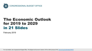 CONGRESSIONAL BUDGET OFFICE
The Economic Outlook
for 2019 to 2029
in 21 Slides
February 2019
For more details, see Congressional Budget Office, The Budget and Economic Outlook: 2018 to 2029 (January 2019), www.cbo.gov/publication/54918.
 