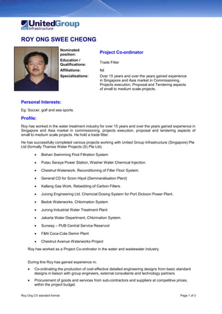 Roy Ong CV standard format Page 1 of 3
ROY ONG SWEE CHEONG
Nominated
position:
Project Co-ordinator
Education /
Qualifications:
Trade Fitter
Affiliations: Nil
Specialisations: Over 15 years and over the years gained experience
in Singapore and Asia market in Commissioning,
Projects execution, Proposal and Tendering aspects
of small to medium scale projects.
Personal Interests:
Eg: Soccer, golf and sea sports.
Profile:
Roy has worked in the water treatment industry for over 15 years and over the years gained experience in
Singapore and Asia market in commissioning, projects execution, proposal and tendering aspects of
small to medium scale projects. He hold a trade fitter.
He has successfully completed various projects working with United Group Infrastructure (Singapore) Pte
Ltd (formally Thames Water Projects (S) Pte Ltd).
 Bishan Swimming Pool Filtration System
 Pulau Seraya Power Station, Washer Water Chemical Injection.
 Chestnut Waterwork, Reconditioning of Filter Floor System.
 General CD for Scion Hipol (Demineralisation Plant)
 Kallang Gas Work, Rebedding of Carbon Filters.
 Jurong Engineering Ltd, Chemcial Dosing System for Port Dickson Power Plant.
 Bedok Waterworks, Chlorination System
 Jurong Industrial Water Treatment Plant
 Jakarta Water Department, Chlorination System.
 Sunway – PUB Central Service Reservoir
 F&N Coca-Cola Demin Plant
 Chestnut Avenue Waterworks Project
Roy has worked as a Project Co-ordinator in the water and wastewater industry.
During this Roy has gained experience in;
 Co-ordinating the production of cost effective detailed engineering designs from basic standard
designs in liaison with group engineers, external consultants and technology partners.
 Procurement of goods and services from sub-contractors and suppliers at competitive prices,
within the project budget.
 