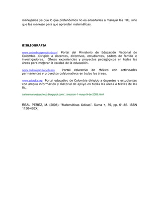 manejemos ya que lo que pretendemos no es enseñarles a manejar las TIC, sino que las manejen para que aprendan matemáticas. 
BIBLIOGRAFIA 
www.colombiaaprende.edu.co: Portal del Ministerio de Educación Nacional de Colombia. Dirigido a docentes, directivos, estudiantes, padres de familia e investigadores. Ofrece experiencias y proyectos pedagógicos en todas las áreas para mejorar la calidad de la educación. 
www.redescolar.ilce.edu.mx Portal educativo de México con actividades permanentes y proyectos colaborativos en todas las áreas. 
www.eduteka.org Portal educativo de Colombia dirigido a docentes y estudiantes con amplia información y material de apoyo en todas las áreas a través de las tic. carlosmanuelpacheco.blogspot.com/.../seccion-1-mayo-9-de-2009.html 
REAL PEREZ, M. (2008). “Matemáticas lúdicas”. Suma +, 59, pp. 61-66. ISSN 1130-488X. 
