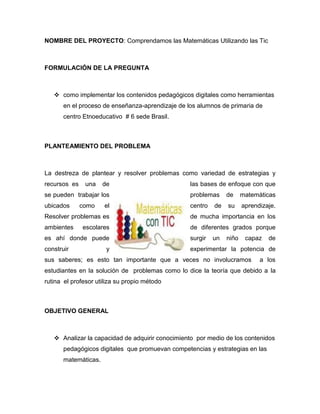 NOMBRE DEL PROYECTO: Comprendamos las Matemáticas Utilizando las Tic 
FORMULACIÓN DE LA PREGUNTA 
 como implementar los contenidos pedagógicos digitales como herramientas en el proceso de enseñanza-aprendizaje de los alumnos de primaria de centro Etnoeducativo # 6 sede Brasil. 
PLANTEAMIENTO DEL PROBLEMA 
La destreza de plantear y resolver problemas como variedad de estrategias y recursos es una de las bases de enfoque con que se pueden trabajar los problemas de matemáticas ubicados como el centro de su aprendizaje. Resolver problemas es de mucha importancia en los ambientes escolares de diferentes grados porque es ahí donde puede surgir un niño capaz de construir y experimentar la potencia de sus saberes; es esto tan importante que a veces no involucramos a los estudiantes en la solución de problemas como lo dice la teoría que debido a la rutina el profesor utiliza su propio método 
OBJETIVO GENERAL 
 Analizar la capacidad de adquirir conocimiento por medio de los contenidos pedagógicos digitales que promuevan competencias y estrategias en las matemáticas.  