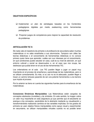 OBJETIVOS ESPECÍFICOS 
 Implementar un plan de estrategias basadas en los Contenidos pedagógicos digitales por medio exelearning como herramientas pedagógicas 
 Proponer juegos de competencia para mejorar la capacidad de resolución de problemas 
ARTICULACIÓN TIC´S 
De nada vale al maestro/a de primaria o al profesor/a de secundaria saber muchas matemáticas si no sabe enseñarlas a sus alumnos/as. Tampoco son útiles las teorías didácticas o el conocimiento de herramientas didácticas si no conoce primero quien tiene que aprender, cuáles son sus intereses por el conocimiento, en qué condiciones puede estudiar en casa, cuál es su nivel de atención, en qué entorno cultural y social se desenvuelve o, en el caso que nos ocupa, las destrezas que pueda tener en el uso de las herramientas TIC. 
Los ordenadores en el aula Las TIC pueden llegar a jugar un papel muy importante en el proceso de enseñanza y aprendizaje de las matemáticas, pero si se utilizan correctamente. Es más, si su uso no es el adecuado, pueden llegar a trazar un camino tortuoso pasando de ser una potente herramienta a una barrera que impida el proceso. 
Por lo anterior se tiene en cuenta las siguientes fuentes para la enseñanza de las matemáticas: 
Conexiones Dinámicas Manipulables: Las Matemáticas están cargadas de conceptos abstractos (invisibles) y de símbolos. En este sentido, la imagen cobra un valor muy importante en esta asignatura ya que permite que el estudiante se acerque a los conceptos, sacándolos de lo abstracto mediante su visualización y transformándolos realizando cambios en las variables implícitas. En los grados de primaria se usan objetos físicos manipulables como apoyo visual y experimental; en secundaria, se utilizan manipulables virtuales cuando no es posible tener  