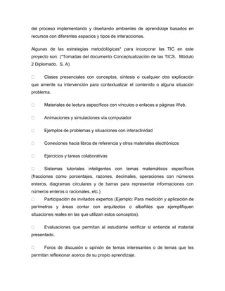 del proceso implementando y diseñando ambientes de aprendizaje basados en recursos con diferentes espacios y tipos de interacciones. Algunas de las estrategias metodológicas* para incorporar las TIC en este proyecto son: (*Tomadas del documento Conceptualización de las TICS. Módulo 2 Diplomado. S. A) Clases presenciales con conceptos, síntesis o cualquier otra explicación que amerite su intervención para contextualizar el contenido o alguna situación problema. Materiales de lectura específicos con vínculos o enlaces a páginas Web. Animaciones y simulaciones vía computador Ejemplos de problemas y situaciones con interactividad Conexiones hacia libros de referencia y otros materiales electrónicos Ejercicios y tareas colaborativas Sistemas tutoriales inteligentes con temas matemáticos específicos (fracciones como porcentajes, razones, decimales, operaciones con números enteros, diagramas circulares y de barras para representar informaciones con números enteros o racionales, etc.) Participación de invitados expertos (Ejemplo: Para medición y aplicación de perímetros y áreas contar con arquitectos o albañiles que ejemplifiquen situaciones reales en las que utilizan estos conceptos). Evaluaciones que permitan al estudiante verificar si entiende el material presentado. Foros de discusión u opinión de temas interesantes o de temas que les permitan reflexionar acerca de su propio aprendizaje.  