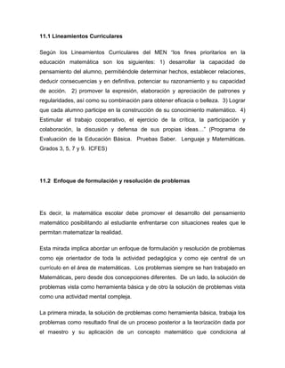 11.1 Lineamientos Curriculares Según los Lineamientos Curriculares del MEN “los fines prioritarios en la educación matemática son los siguientes: 1) desarrollar la capacidad de pensamiento del alumno, permitiéndole determinar hechos, establecer relaciones, deducir consecuencias y en definitiva, potenciar su razonamiento y su capacidad de acción. 2) promover la expresión, elaboración y apreciación de patrones y regularidades, así como su combinación para obtener eficacia o belleza. 3) Lograr que cada alumno participe en la construcción de su conocimiento matemático. 4) Estimular el trabajo cooperativo, el ejercicio de la crítica, la participación y colaboración, la discusión y defensa de sus propias ideas…” (Programa de Evaluación de la Educación Básica. Pruebas Saber. Lenguaje y Matemáticas. Grados 3, 5, 7 y 9. ICFES) 11.2 Enfoque de formulación y resolución de problemas Es decir, la matemática escolar debe promover el desarrollo del pensamiento matemático posibilitando al estudiante enfrentarse con situaciones reales que le permitan matematizar la realidad. Esta mirada implica abordar un enfoque de formulación y resolución de problemas como eje orientador de toda la actividad pedagógica y como eje central de un currículo en el área de matemáticas. Los problemas siempre se han trabajado en Matemáticas, pero desde dos concepciones diferentes. De un lado, la solución de problemas vista como herramienta básica y de otro la solución de problemas vista como una actividad mental compleja. La primera mirada, la solución de problemas como herramienta básica, trabaja los problemas como resultado final de un proceso posterior a la teorización dada por el maestro y su aplicación de un concepto matemático que condiciona al  