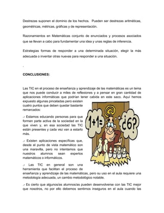 Destrezas suponen el dominio de los hechos. Pueden ser destrezas aritméticas, geométricas, métricas, gráficas y de representación. Razonamientos en Matemáticas conjunto de enunciados y procesos asociados que se llevan a cabo para fundamentar una idea y unas reglas de inferencia. Estrategias formas de responder a una determinada situación, elegir la más adecuada o inventar otras nuevas para responder a una situación. . 
CONCLUSIONES: 
Las TIC en el proceso de enseñanza y aprendizaje de las matemáticas es un tema que nos puede conducir a miles de reflexiones y a pensar en gran cantidad de aplicaciones informáticas que podrían tener cabida en este saco. Aquí hemos expuesto algunas pinceladas pero existen cuatro puntos que deben quedar bastante remarcados: 
.- Estamos educando personas para que formen parte activa de la sociedad en la que viven y, en esa sociedad las TIC están presentes y cada vez van a estarlo más. 
.- Existen aplicaciones específicas que, desde el punto de vista matemático son una maravilla, pero no intentamos que nuestros alumnos sean expertos matemáticos o informáticos. 
.- Las TIC en general son una herramienta que facilitan el proceso de enseñanza y aprendizaje de las matemáticas, pero su uso en el aula requiere una metodología adecuada, un cambio metodológico notable. 
.- Es cierto que algunos/as alumnos/as pueden desenvolverse con las TIC mejor que nosotros, no por ello debemos sentirnos inseguros en el aula cuando las  
