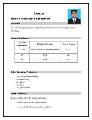 Resume
Name: Chandraveer Singh Rathore
Objective:
To work for company that gives me platform to develop skills while utilizing my present
knowledge.
Academic Qualification:
Academic
Qualification
Institute/ University Year of Passing
3rd
Year Pacific Institute Of Hotel Management 2015
12th
RBSE 2012
10th
RBSE 2010
Other Computer Proficiency:
 Basic computer knowledge
 Internet surfing
 M.s. Word
 M.s. Excel
 M.s. power point
Work Experience
Outdoor Catering in the following hotels-:
 6 month training at hotel raj palace jaipur
 1 year work at hotel narayani hights ahmedabad
 