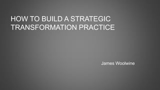 HOW TO BUILD A STRATEGIC
TRANSFORMATION PRACTICE
James Woolwine
 