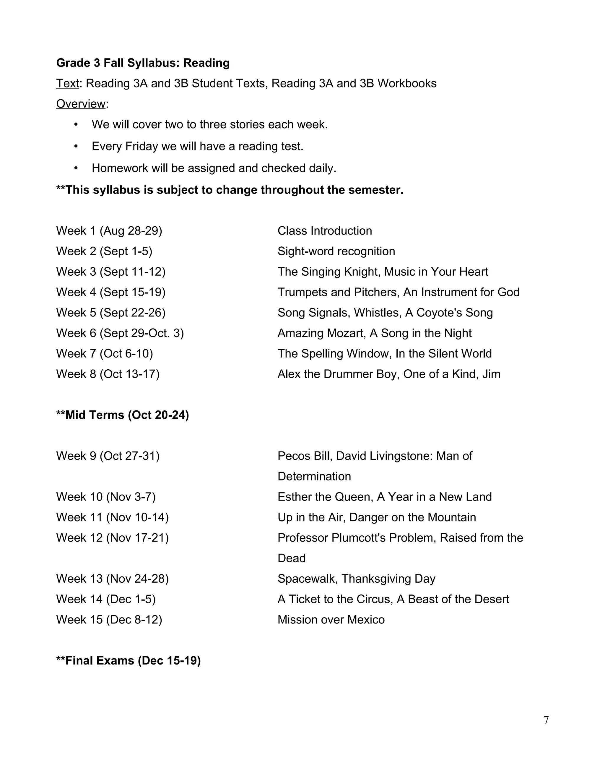 Grade 3 Fall Syllabus: Reading
Text: Reading 3A and 3B Student Texts, Reading 3A and 3B Workbooks
Overview:
• We will cover two to three stories each week.
• Every Friday we will have a reading test.
• Homework will be assigned and checked daily.
**This syllabus is subject to change throughout the semester.
Week 1 (Aug 28-29) Class Introduction
Week 2 (Sept 1-5) Sight-word recognition
Week 3 (Sept 11-12) The Singing Knight, Music in Your Heart
Week 4 (Sept 15-19) Trumpets and Pitchers, An Instrument for God
Week 5 (Sept 22-26) Song Signals, Whistles, A Coyote's Song
Week 6 (Sept 29-Oct. 3) Amazing Mozart, A Song in the Night
Week 7 (Oct 6-10) The Spelling Window, In the Silent World
Week 8 (Oct 13-17) Alex the Drummer Boy, One of a Kind, Jim
**Mid Terms (Oct 20-24)
Week 9 (Oct 27-31) Pecos Bill, David Livingstone: Man of
Determination
Week 10 (Nov 3-7) Esther the Queen, A Year in a New Land
Week 11 (Nov 10-14) Up in the Air, Danger on the Mountain
Week 12 (Nov 17-21) Professor Plumcott's Problem, Raised from the
Dead
Week 13 (Nov 24-28) Spacewalk, Thanksgiving Day
Week 14 (Dec 1-5) A Ticket to the Circus, A Beast of the Desert
Week 15 (Dec 8-12) Mission over Mexico
**Final Exams (Dec 15-19)
7
 