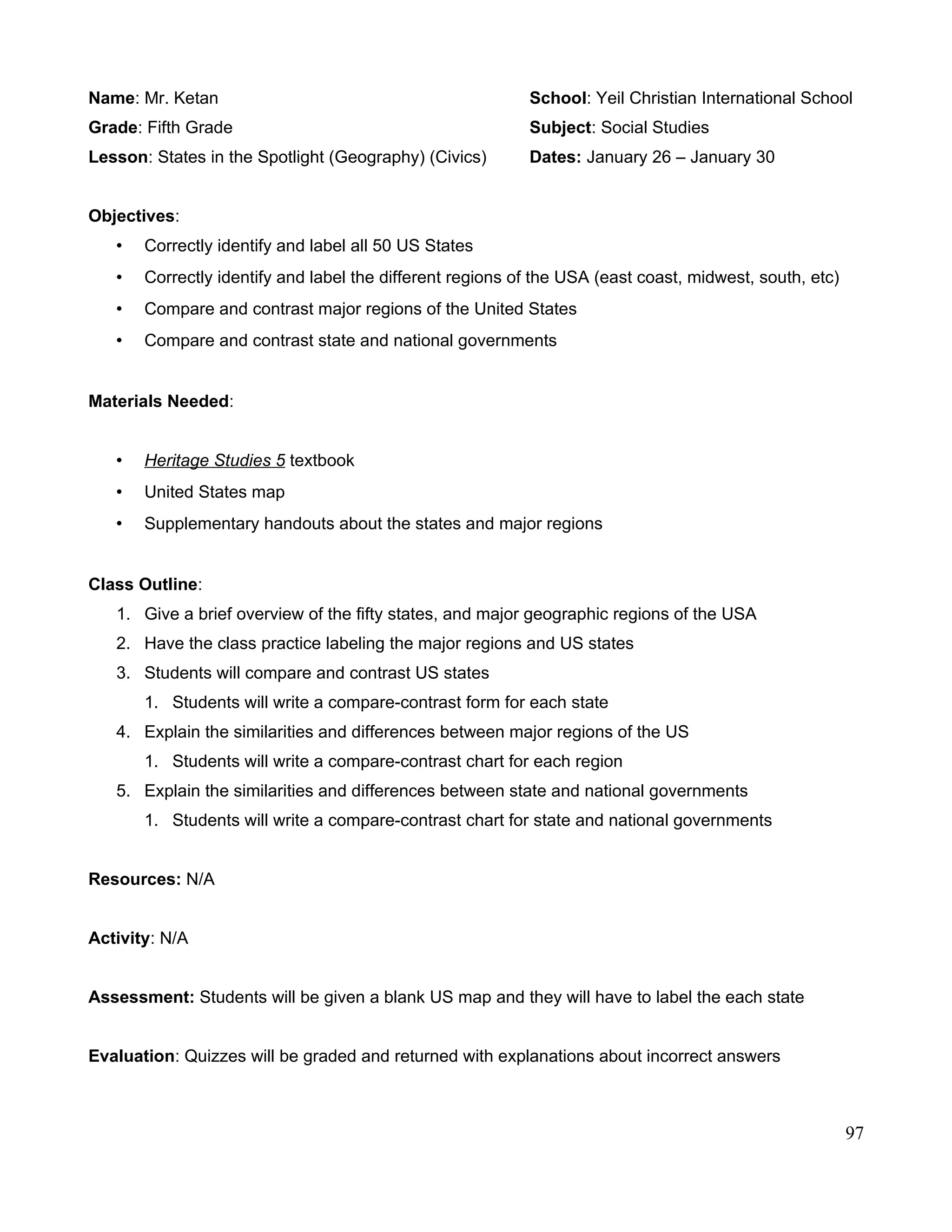 Name: Mr. Ketan School: Yeil Christian International School
Grade: Fifth Grade Subject: Social Studies
Lesson: States in the Spotlight (Geography) (Civics) Dates: January 26 – January 30
Objectives:
• Correctly identify and label all 50 US States
• Correctly identify and label the different regions of the USA (east coast, midwest, south, etc)
• Compare and contrast major regions of the United States
• Compare and contrast state and national governments
Materials Needed:
• Heritage Studies 5 textbook
• United States map
• Supplementary handouts about the states and major regions
Class Outline:
1. Give a brief overview of the fifty states, and major geographic regions of the USA
2. Have the class practice labeling the major regions and US states
3. Students will compare and contrast US states
1. Students will write a compare-contrast form for each state
4. Explain the similarities and differences between major regions of the US
1. Students will write a compare-contrast chart for each region
5. Explain the similarities and differences between state and national governments
1. Students will write a compare-contrast chart for state and national governments
Resources: N/A
Activity: N/A
Assessment: Students will be given a blank US map and they will have to label the each state
Evaluation: Quizzes will be graded and returned with explanations about incorrect answers
97
 