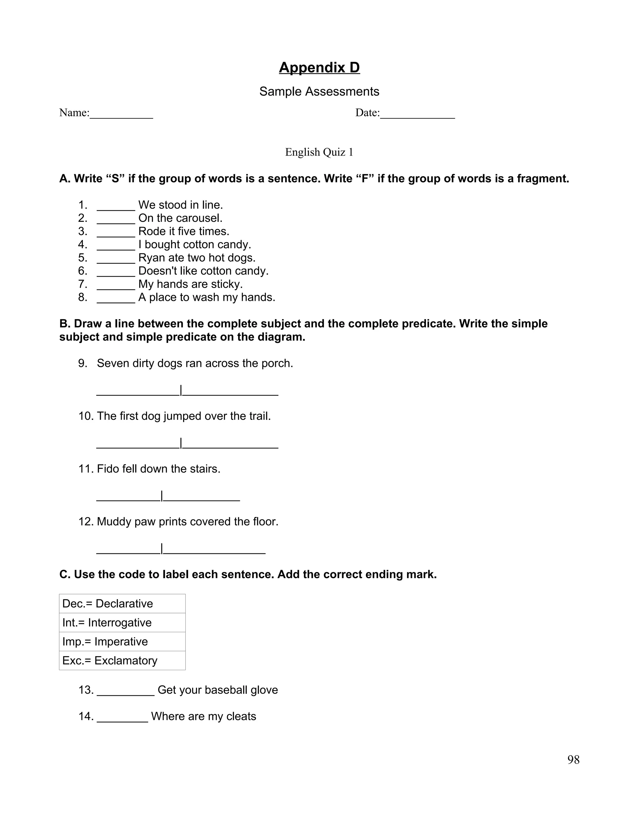 Appendix D
Sample Assessments
Name:___________ Date:_____________
English Quiz 1
A. Write “S” if the group of words is a sentence. Write “F” if the group of words is a fragment.
1. ______ We stood in line.
2. ______ On the carousel.
3. ______ Rode it five times.
4. ______ I bought cotton candy.
5. ______ Ryan ate two hot dogs.
6. ______ Doesn't like cotton candy.
7. ______ My hands are sticky.
8. ______ A place to wash my hands.
B. Draw a line between the complete subject and the complete predicate. Write the simple
subject and simple predicate on the diagram.
9. Seven dirty dogs ran across the porch.
_____________|_______________
10. The first dog jumped over the trail.
_____________|_______________
11. Fido fell down the stairs.
__________|____________
12. Muddy paw prints covered the floor.
__________|________________
C. Use the code to label each sentence. Add the correct ending mark.
Dec.= Declarative
Int.= Interrogative
Imp.= Imperative
Exc.= Exclamatory
13. _________ Get your baseball glove
14. ________ Where are my cleats
98
 