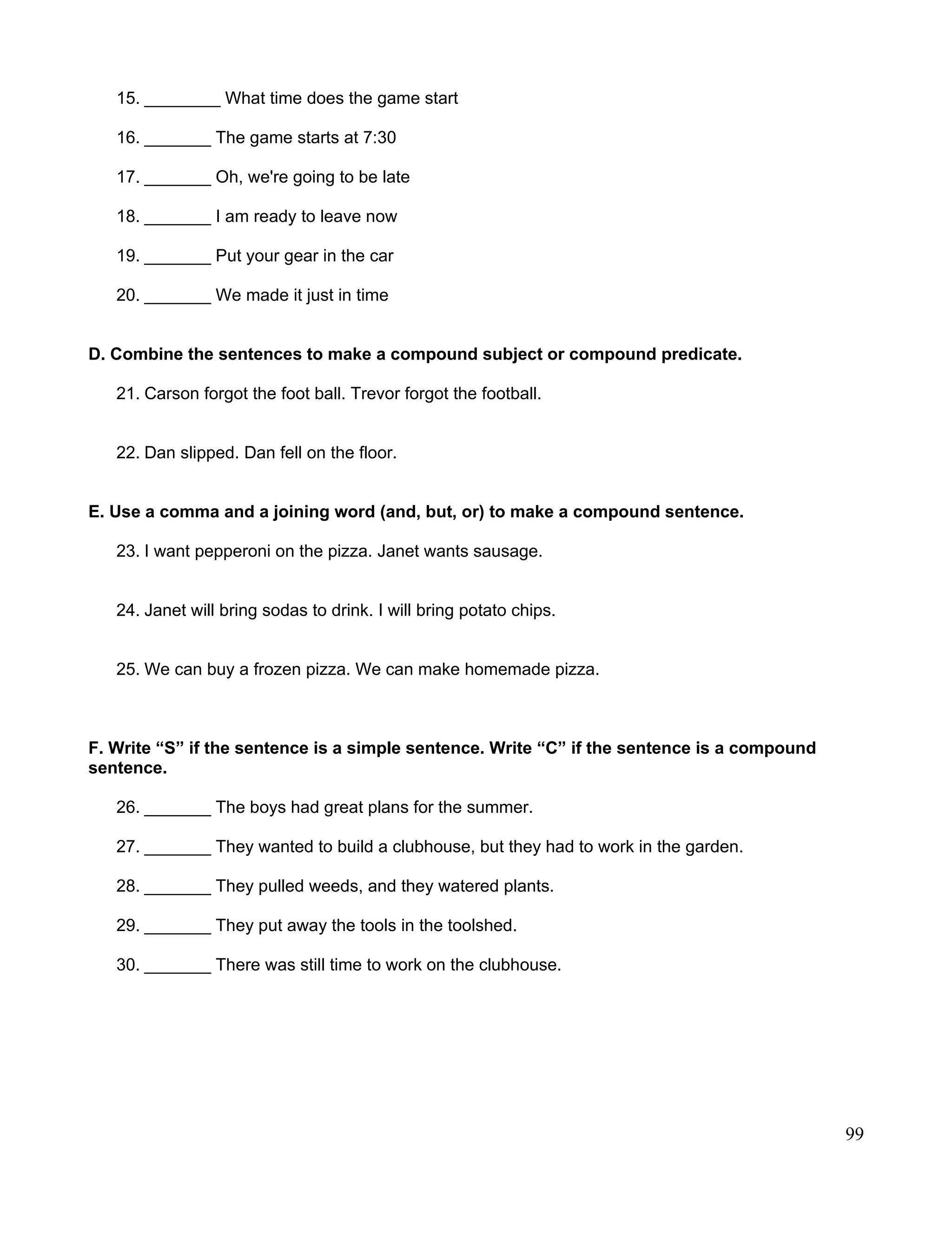 15. ________ What time does the game start
16. _______ The game starts at 7:30
17. _______ Oh, we're going to be late
18. _______ I am ready to leave now
19. _______ Put your gear in the car
20. _______ We made it just in time
D. Combine the sentences to make a compound subject or compound predicate.
21. Carson forgot the foot ball. Trevor forgot the football.
22. Dan slipped. Dan fell on the floor.
E. Use a comma and a joining word (and, but, or) to make a compound sentence.
23. I want pepperoni on the pizza. Janet wants sausage.
24. Janet will bring sodas to drink. I will bring potato chips.
25. We can buy a frozen pizza. We can make homemade pizza.
F. Write “S” if the sentence is a simple sentence. Write “C” if the sentence is a compound
sentence.
26. _______ The boys had great plans for the summer.
27. _______ They wanted to build a clubhouse, but they had to work in the garden.
28. _______ They pulled weeds, and they watered plants.
29. _______ They put away the tools in the toolshed.
30. _______ There was still time to work on the clubhouse.
99
 